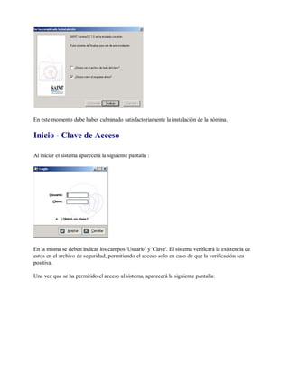 En este momento debe haber culminado satisfactoriamente la instalación de la nómina.
Inicio - Clave de Acceso
Al iniciar el sistema aparecerá la siguiente pantalla :
En la misma se deben indicar los campos 'Usuario' y 'Clave'. El sistema verificará la existencia de
estos en el archivo de seguridad, permitiendo el acceso solo en caso de que la verificación sea
positiva.
Una vez que se ha permitido el acceso al sistema, aparecerá la siguiente pantalla:
 