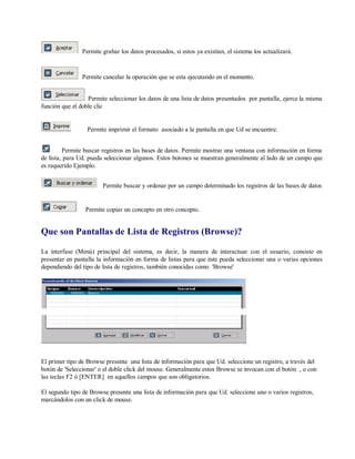Permite grabar los datos procesados, si estos ya existían, el sistema los actualizará.
Permite cancelar la operación que se esta ejecutando en el momento.
Permite seleccionar los datos de una lista de datos presentados por pantalla, ejerce la misma
función que el doble clic
Permite imprimir el formato asociado a la pantalla en que Ud se encuentre.
Permite buscar registros en las bases de datos. Permite mostrar una ventana con información en forma
de lista, para Ud. pueda seleccionar algunos. Estos botones se muestran generalmente al lado de un campo que
es requerido Ejemplo.
Permite buscar y ordenar por un campo determinado los registros de las bases de datos
Permite copiar un concepto en otro concepto.
Que son Pantallas de Lista de Registros (Browse)?
La interfase (Menú) principal del sistema, es decir, la manera de interactuar con el usuario, consiste en
presentar en pantalla la información en forma de listas para que éste pueda seleccionar una o varias opciones
dependiendo del tipo de lista de registros, también conocidas como 'Browse'
El primer tipo de Browse presenta una lista de información para que Ud. seleccione un registro, a través del
botón de 'Seleccionar' o el doble click del mouse. Generalmente estos Browse se invocan con el botón , o con
las teclas F2 ó [ENTER] en aquellos campos que son obligatorios.
El segundo tipo de Browse presenta una lista de información para que Ud. seleccione uno o varios registros,
marcándolos con un click de mouse.
 