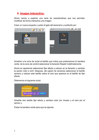 1
6. Imagen Interactiva:
Ahora vamos a explorar una serie de características que nos permiten
modificar de forma interactiva una imagen.
Crear un nuevo proyecto y quitar el gato del escenario y sustituirlo por:
Arrastrar a la zona de script el ladrillo que indica que presionemos la bandera
verde, de la zona de control seleccionar la iteración Repetir indefinidamente.
Ahora en apariencia seleccionar fijar efecto y colocar en la iteración y cambiar
la opción color a wrirl. Despues, del cajoón de sensores seleccionar el ladrillo
sensorx y colocar este ladrillo sobre el cero que aparece en el ladrillo de fijar
efecto.
Obtenemos el siguiente script:
Añadirle otro ladrillo fijar efecto y cambiar color por mosaic y el cero por el
sensor y.
Pulsar la bandera verde para que se ejecute.
 