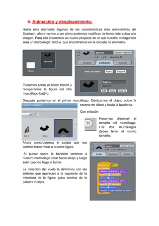 6. Animación y desplazamiento:
Hasta este momento algunas de las características más entretenidas del
Scartach, ahora vamos a ver cómo podemos modificar de forma interactiva una
imagen. Para ello crearemos un nuevo proyecto en el que nuestro protagonista
será un murciélago: bat2-a que encontramos en la carpeta de animales.
Pulsamos sobre el botón Import y
recuperamos la figura del otro
murciélago bat2-b.
Después pulsamos en el primer murciélago. Deslizamos el objeto sobre la
escena en altura y hacia la izquierda.
Con el botón
Hacemos disminuir el
tamaño del murciélago.
Los dos murciélagos
deben tener el mismo
tamaño.
Ahora construiremos el scripts que nos
permita hacer volar a nuestra figura.
Al pulsar sobre la bandera veremos a
nuestro murcielago volar hacia abajo y luego
subir cuando llega al borde.
La dirección del vuelo la definimos con las
señales que aparecen a la izquierda de la
miniatura de la figura, justo encima de la
palabra Scripts.
 