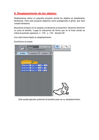 8. Desplazamiento de los objetos:
Realizaremos ahora un pequeño proyecto donde los objetos se desplazaran
fácilmente. Para este proyecto elegimos como protagonista a ghost, que será
nuestro fantasma.
Buscamos la figura en la carpeta y la llevamos al escenario. Hacemos disminuir
un poco el tamaño. Luego le colocamos de forma que en la línea donde se
indica la posición aparezca: x: -178 y: -124 direción 90
Con esto hemos fijado su desplazamiento.
Escribimos el scripts:
Solo queda ejecutar pulsando la bandera para ver su desplazamiento.
 