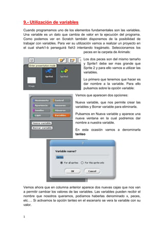1
9.- Utilización de variables
Cuando programamos uno de los elementos fundamentales son las variables.
Una variable es un dato que cambia de valor en la ejecución del programa.
Como podemos ver en Scratch también disponemos de la posibilidad de
trabajar con variables. Para ver su utilización vamos a realizar un proyecto en
el cual shark1-b perseguirá fish3 intentando tragárselo. Seleccionamos los
peces en la carpeta de Animals:
Los dos peces son del mismo tamaño
y Sprite1 debe ser mas grande que
Sprite 2 y para ello vamos a utilizar las
variables.
Lo primero que tenemos que hacer es
dar nombre a la variable. Para ello
pulsamos sobre la opción variable:
Vemos que aparecen dos opciones:
Nueva variable, que nos permite crear las
variables y Borrar variable para eliminarla.
Pulsamos en Nueva variable y aparece una
nueva ventana en la cual podremos dar
nombre a nuestra variable.
En esta ocasión vamos a denominarla
tanteo
Vemos ahora que en columna anterior aparece dos nuevas cajas que nos van
a permitir cambiar los valores de las variables. Las variables pueden recibir el
nombre que nosotros queramos, podíamos haberlas denominado x, peces,
etc…. Si activamos la opción tanteo en el escenario se vera la variable con su
valor.
 