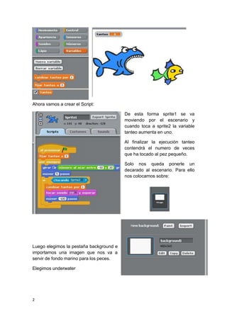 2
Ahora vamos a crear el Script:
De esta forma sprite1 se va
moviendo por el escenario y
cuando toca a sprite2 la variable
tanteo aumenta en uno.
Al finalizar la ejecución tanteo
contendrá el numero de veces
que ha tocado al pez pequeño.
Solo nos queda ponerle un
decarado al escenario. Para ello
nos colocamos sobre:
Luego elegimos la pestaña background e
importamos una imagen que nos va a
servir de fondo marino para los peces.
Elegimos underwater
 