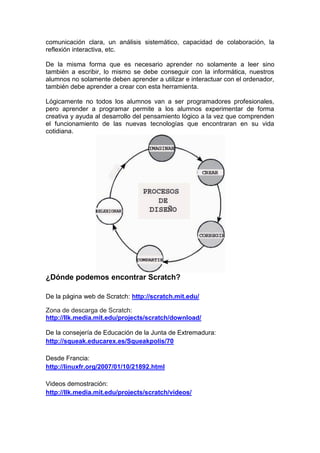 comunicación clara, un análisis sistemático, capacidad de colaboración, la
reflexión interactiva, etc.
De la misma forma que es necesario aprender no solamente a leer sino
también a escribir, lo mismo se debe conseguir con la informática, nuestros
alumnos no solamente deben aprender a utilizar e interactuar con el ordenador,
también debe aprender a crear con esta herramienta.
Lógicamente no todos los alumnos van a ser programadores profesionales,
pero aprender a programar permite a los alumnos experimentar de forma
creativa y ayuda al desarrollo del pensamiento lógico a la vez que comprenden
el funcionamiento de las nuevas tecnologías que encontraran en su vida
cotidiana.
¿Dónde podemos encontrar Scratch?
De la página web de Scratch: http://scratch.mit.edu/
Zona de descarga de Scratch:
http://llk.media.mit.edu/projects/scratch/download/
De la consejería de Educación de la Junta de Extremadura:
http://squeak.educarex.es/Squeakpolis/70
Desde Francia:
http://linuxfr.org/2007/01/10/21892.html
Videos demostración:
http://llk.media.mit.edu/projects/scratch/videos/
 