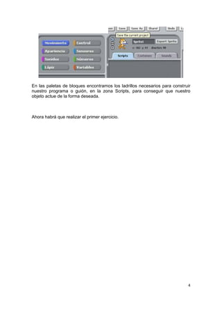 4
En las paletas de bloques encontramos los ladrillos necesarios para construir
nuestro programa o guión, en la zona Scripts, para conseguir que nuestro
objeto actue de la forma deseada.
Ahora habrá que realizar el primer ejercicio.
 