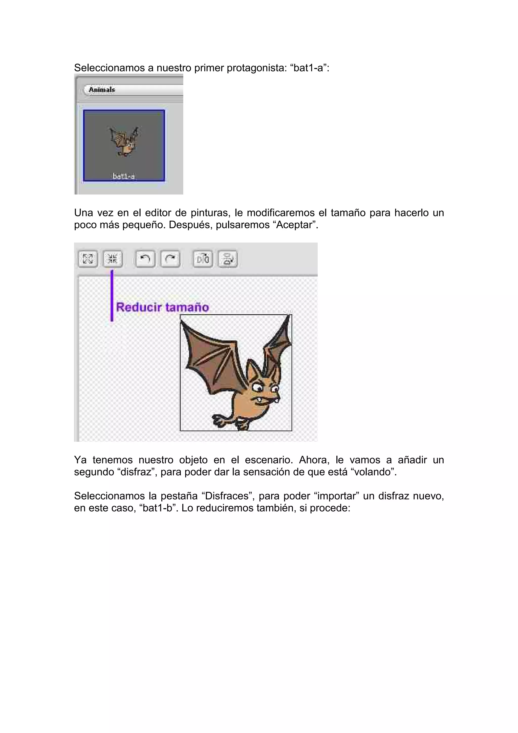 Seleccionamos a nuestro primer protagonista: “bat1-a”:
Una vez en el editor de pinturas, le modificaremos el tamaño para hacerlo un
poco más pequeño. Después, pulsaremos “Aceptar”.
Ya tenemos nuestro objeto en el escenario. Ahora, le vamos a añadir un
segundo “disfraz”, para poder dar la sensación de que está “volando”.
Seleccionamos la pestaña “Disfraces”, para poder “importar” un disfraz nuevo,
en este caso, “bat1-b”. Lo reduciremos también, si procede:
 