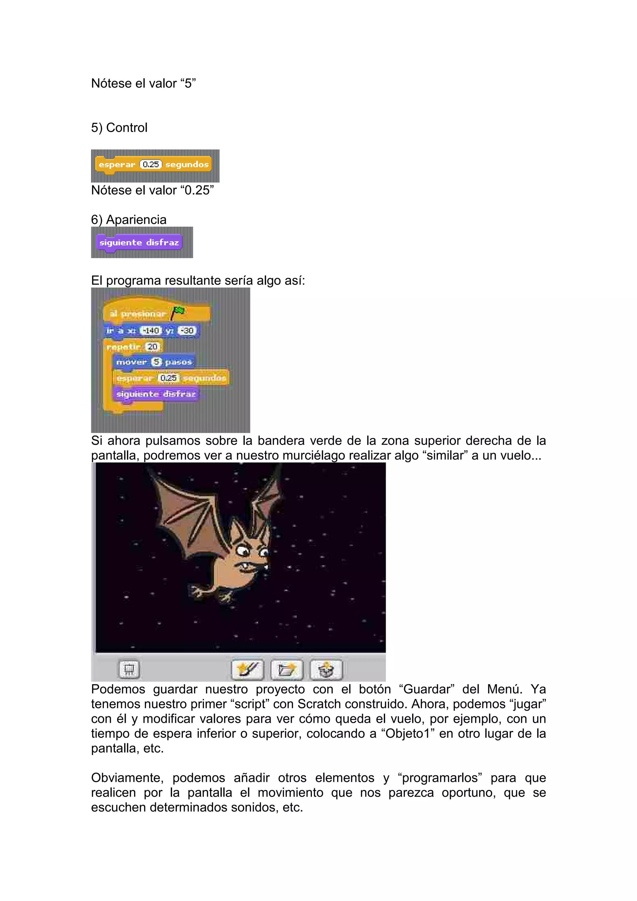 Nótese el valor “5”
5) Control
Nótese el valor “0.25”
6) Apariencia
El programa resultante sería algo así:
Si ahora pulsamos sobre la bandera verde de la zona superior derecha de la
pantalla, podremos ver a nuestro murciélago realizar algo “similar” a un vuelo...
Podemos guardar nuestro proyecto con el botón “Guardar” del Menú. Ya
tenemos nuestro primer “script” con Scratch construido. Ahora, podemos “jugar”
con él y modificar valores para ver cómo queda el vuelo, por ejemplo, con un
tiempo de espera inferior o superior, colocando a “Objeto1” en otro lugar de la
pantalla, etc.
Obviamente, podemos añadir otros elementos y “programarlos” para que
realicen por la pantalla el movimiento que nos parezca oportuno, que se
escuchen determinados sonidos, etc.
 