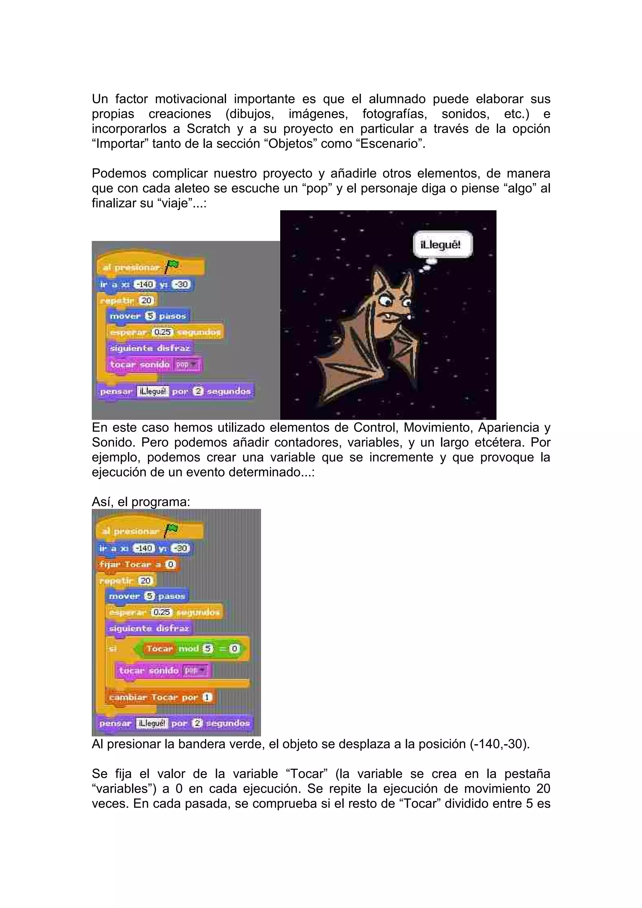 Un factor motivacional importante es que el alumnado puede elaborar sus
propias creaciones (dibujos, imágenes, fotografías, sonidos, etc.) e
incorporarlos a Scratch y a su proyecto en particular a través de la opción
“Importar” tanto de la sección “Objetos” como “Escenario”.
Podemos complicar nuestro proyecto y añadirle otros elementos, de manera
que con cada aleteo se escuche un “pop” y el personaje diga o piense “algo” al
finalizar su “viaje”...:
En este caso hemos utilizado elementos de Control, Movimiento, Apariencia y
Sonido. Pero podemos añadir contadores, variables, y un largo etcétera. Por
ejemplo, podemos crear una variable que se incremente y que provoque la
ejecución de un evento determinado...:
Así, el programa:
Al presionar la bandera verde, el objeto se desplaza a la posición (-140,-30).
Se fija el valor de la variable “Tocar” (la variable se crea en la pestaña
“variables”) a 0 en cada ejecución. Se repite la ejecución de movimiento 20
veces. En cada pasada, se comprueba si el resto de “Tocar” dividido entre 5 es
 