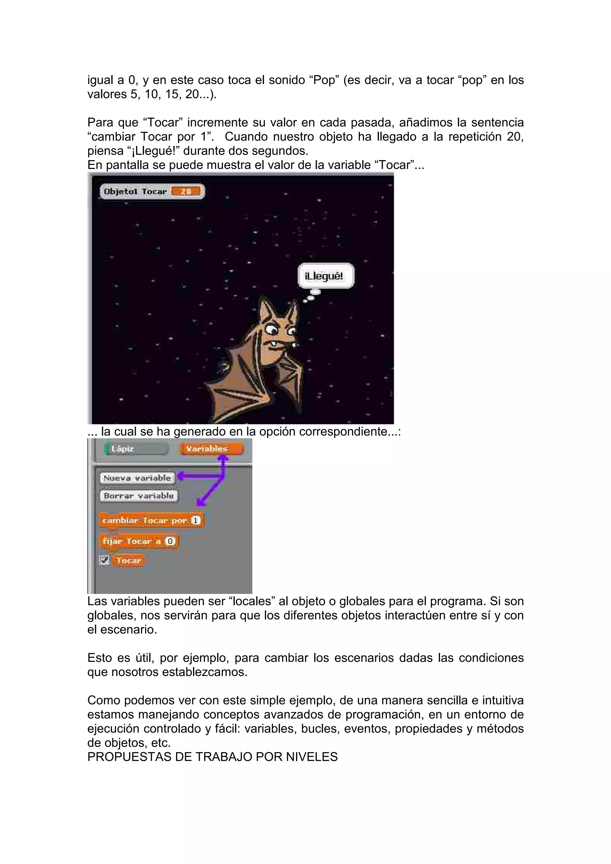 igual a 0, y en este caso toca el sonido “Pop” (es decir, va a tocar “pop” en los
valores 5, 10, 15, 20...).
Para que “Tocar” incremente su valor en cada pasada, añadimos la sentencia
“cambiar Tocar por 1”. Cuando nuestro objeto ha llegado a la repetición 20,
piensa “¡Llegué!” durante dos segundos.
En pantalla se puede muestra el valor de la variable “Tocar”...
... la cual se ha generado en la opción correspondiente...:
Las variables pueden ser “locales” al objeto o globales para el programa. Si son
globales, nos servirán para que los diferentes objetos interactúen entre sí y con
el escenario.
Esto es útil, por ejemplo, para cambiar los escenarios dadas las condiciones
que nosotros establezcamos.
Como podemos ver con este simple ejemplo, de una manera sencilla e intuitiva
estamos manejando conceptos avanzados de programación, en un entorno de
ejecución controlado y fácil: variables, bucles, eventos, propiedades y métodos
de objetos, etc.
PROPUESTAS DE TRABAJO POR NIVELES
 