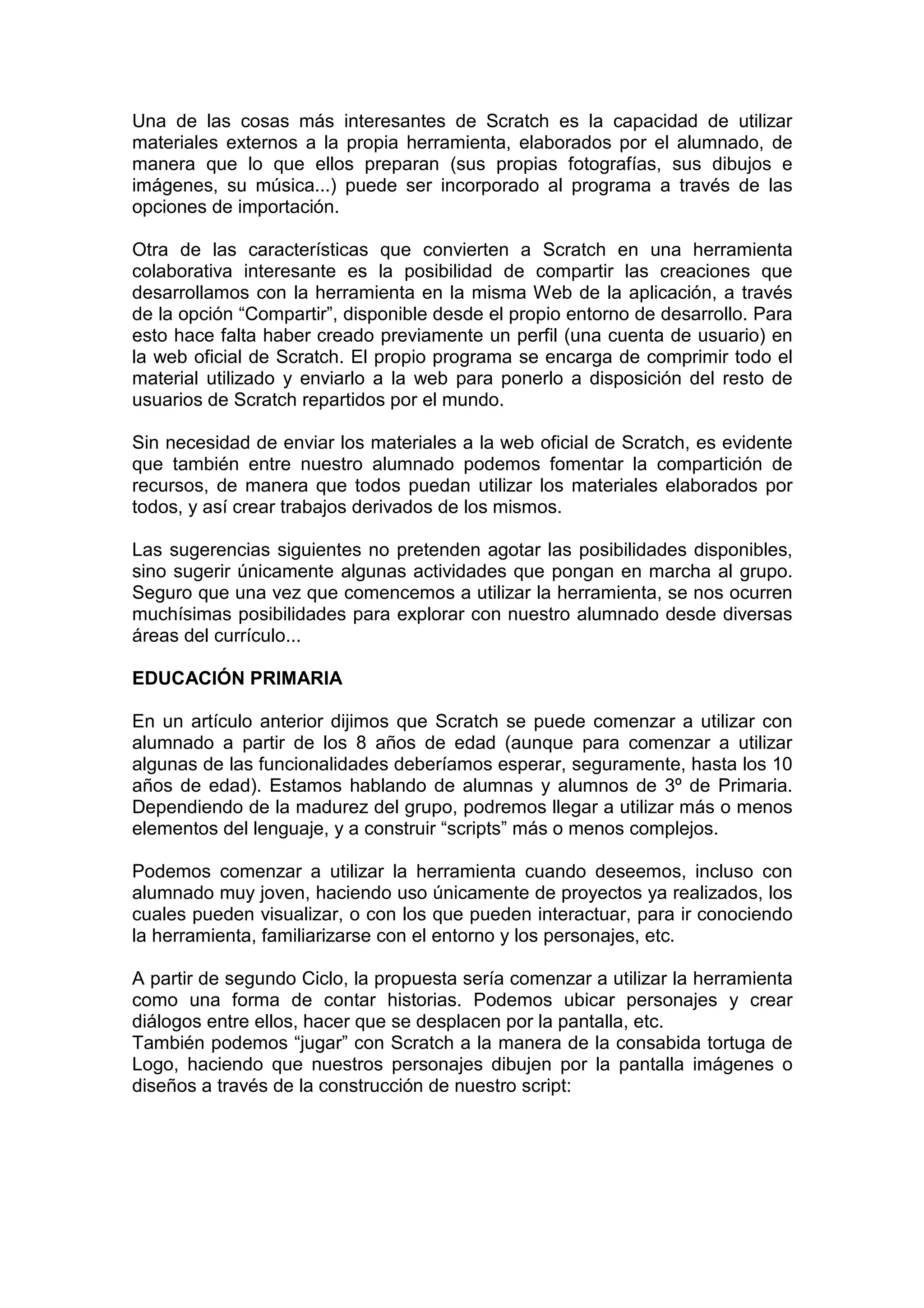 Una de las cosas más interesantes de Scratch es la capacidad de utilizar
materiales externos a la propia herramienta, elaborados por el alumnado, de
manera que lo que ellos preparan (sus propias fotografías, sus dibujos e
imágenes, su música...) puede ser incorporado al programa a través de las
opciones de importación.
Otra de las características que convierten a Scratch en una herramienta
colaborativa interesante es la posibilidad de compartir las creaciones que
desarrollamos con la herramienta en la misma Web de la aplicación, a través
de la opción “Compartir”, disponible desde el propio entorno de desarrollo. Para
esto hace falta haber creado previamente un perfil (una cuenta de usuario) en
la web oficial de Scratch. El propio programa se encarga de comprimir todo el
material utilizado y enviarlo a la web para ponerlo a disposición del resto de
usuarios de Scratch repartidos por el mundo.
Sin necesidad de enviar los materiales a la web oficial de Scratch, es evidente
que también entre nuestro alumnado podemos fomentar la compartición de
recursos, de manera que todos puedan utilizar los materiales elaborados por
todos, y así crear trabajos derivados de los mismos.
Las sugerencias siguientes no pretenden agotar las posibilidades disponibles,
sino sugerir únicamente algunas actividades que pongan en marcha al grupo.
Seguro que una vez que comencemos a utilizar la herramienta, se nos ocurren
muchísimas posibilidades para explorar con nuestro alumnado desde diversas
áreas del currículo...
EDUCACIÓN PRIMARIA
En un artículo anterior dijimos que Scratch se puede comenzar a utilizar con
alumnado a partir de los 8 años de edad (aunque para comenzar a utilizar
algunas de las funcionalidades deberíamos esperar, seguramente, hasta los 10
años de edad). Estamos hablando de alumnas y alumnos de 3º de Primaria.
Dependiendo de la madurez del grupo, podremos llegar a utilizar más o menos
elementos del lenguaje, y a construir “scripts” más o menos complejos.
Podemos comenzar a utilizar la herramienta cuando deseemos, incluso con
alumnado muy joven, haciendo uso únicamente de proyectos ya realizados, los
cuales pueden visualizar, o con los que pueden interactuar, para ir conociendo
la herramienta, familiarizarse con el entorno y los personajes, etc.
A partir de segundo Ciclo, la propuesta sería comenzar a utilizar la herramienta
como una forma de contar historias. Podemos ubicar personajes y crear
diálogos entre ellos, hacer que se desplacen por la pantalla, etc.
También podemos “jugar” con Scratch a la manera de la consabida tortuga de
Logo, haciendo que nuestros personajes dibujen por la pantalla imágenes o
diseños a través de la construcción de nuestro script:
 