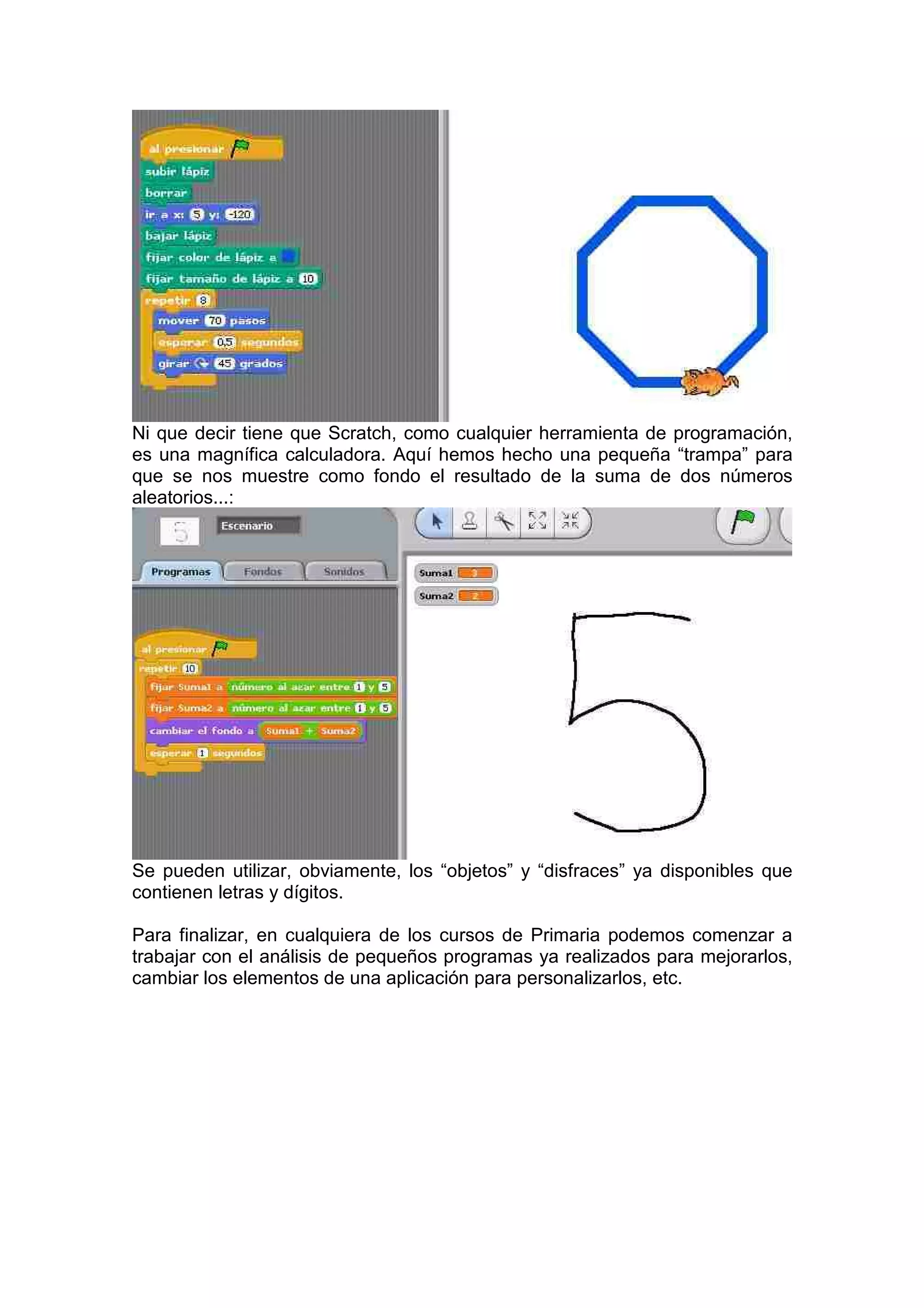 Ni que decir tiene que Scratch, como cualquier herramienta de programación,
es una magnífica calculadora. Aquí hemos hecho una pequeña “trampa” para
que se nos muestre como fondo el resultado de la suma de dos números
aleatorios...:
Se pueden utilizar, obviamente, los “objetos” y “disfraces” ya disponibles que
contienen letras y dígitos.
Para finalizar, en cualquiera de los cursos de Primaria podemos comenzar a
trabajar con el análisis de pequeños programas ya realizados para mejorarlos,
cambiar los elementos de una aplicación para personalizarlos, etc.
 
