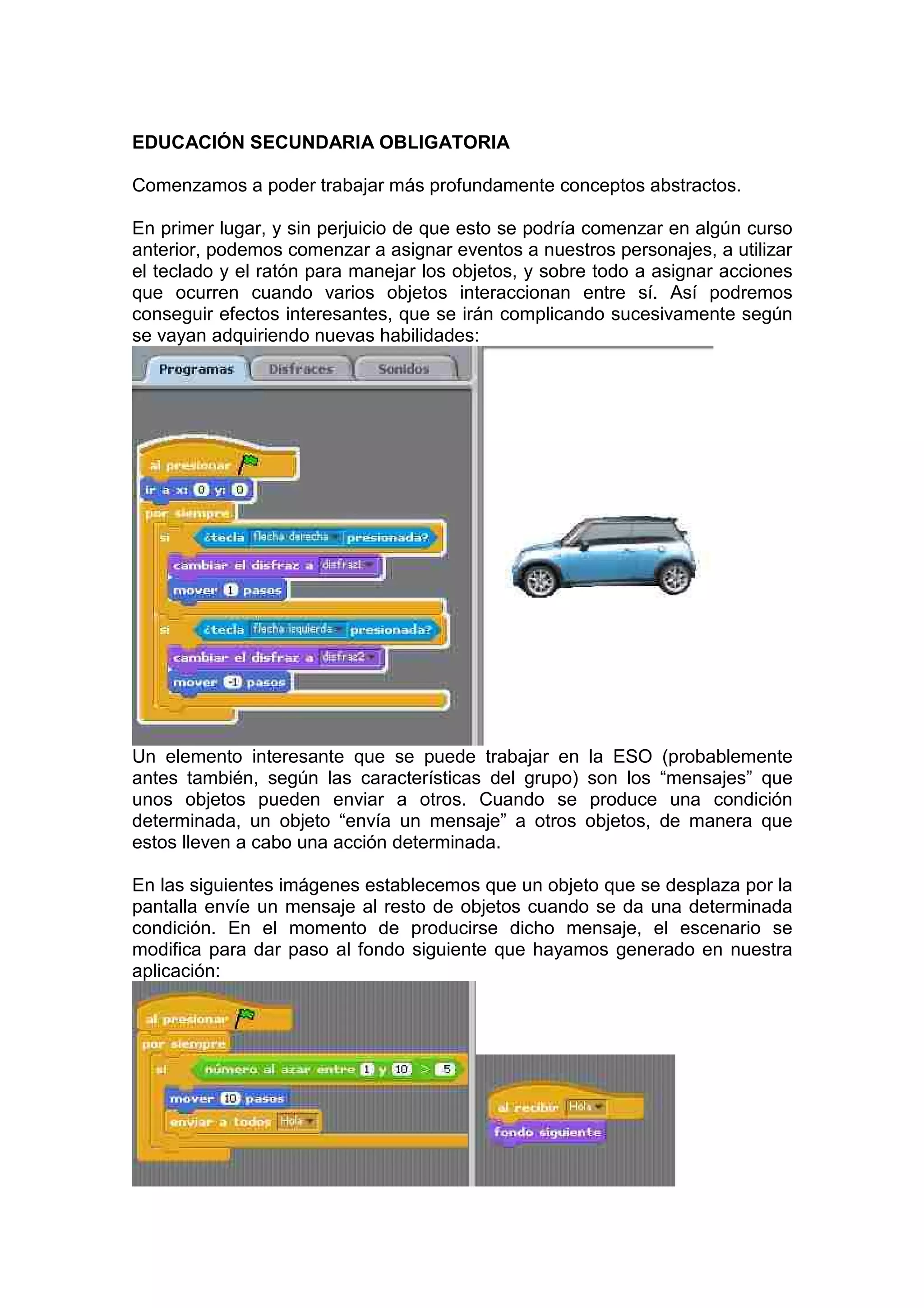 EDUCACIÓN SECUNDARIA OBLIGATORIA
Comenzamos a poder trabajar más profundamente conceptos abstractos.
En primer lugar, y sin perjuicio de que esto se podría comenzar en algún curso
anterior, podemos comenzar a asignar eventos a nuestros personajes, a utilizar
el teclado y el ratón para manejar los objetos, y sobre todo a asignar acciones
que ocurren cuando varios objetos interaccionan entre sí. Así podremos
conseguir efectos interesantes, que se irán complicando sucesivamente según
se vayan adquiriendo nuevas habilidades:
Un elemento interesante que se puede trabajar en la ESO (probablemente
antes también, según las características del grupo) son los “mensajes” que
unos objetos pueden enviar a otros. Cuando se produce una condición
determinada, un objeto “envía un mensaje” a otros objetos, de manera que
estos lleven a cabo una acción determinada.
En las siguientes imágenes establecemos que un objeto que se desplaza por la
pantalla envíe un mensaje al resto de objetos cuando se da una determinada
condición. En el momento de producirse dicho mensaje, el escenario se
modifica para dar paso al fondo siguiente que hayamos generado en nuestra
aplicación:
 