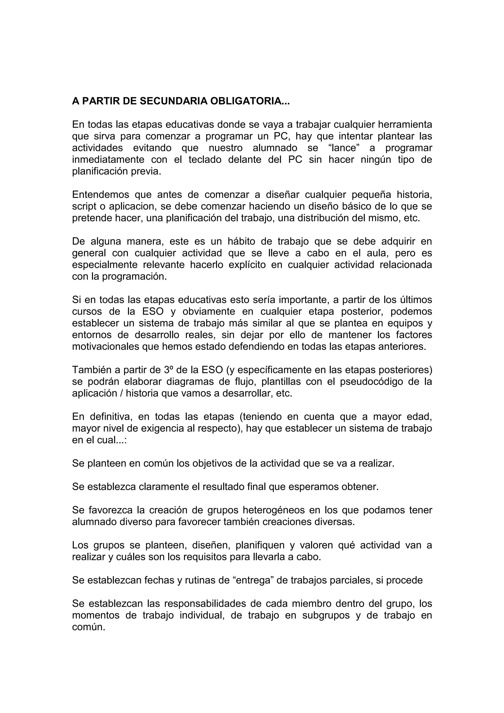 A PARTIR DE SECUNDARIA OBLIGATORIA...
En todas las etapas educativas donde se vaya a trabajar cualquier herramienta
que sirva para comenzar a programar un PC, hay que intentar plantear las
actividades evitando que nuestro alumnado se “lance” a programar
inmediatamente con el teclado delante del PC sin hacer ningún tipo de
planificación previa.
Entendemos que antes de comenzar a diseñar cualquier pequeña historia,
script o aplicacion, se debe comenzar haciendo un diseño básico de lo que se
pretende hacer, una planificación del trabajo, una distribución del mismo, etc.
De alguna manera, este es un hábito de trabajo que se debe adquirir en
general con cualquier actividad que se lleve a cabo en el aula, pero es
especialmente relevante hacerlo explícito en cualquier actividad relacionada
con la programación.
Si en todas las etapas educativas esto sería importante, a partir de los últimos
cursos de la ESO y obviamente en cualquier etapa posterior, podemos
establecer un sistema de trabajo más similar al que se plantea en equipos y
entornos de desarrollo reales, sin dejar por ello de mantener los factores
motivacionales que hemos estado defendiendo en todas las etapas anteriores.
También a partir de 3º de la ESO (y específicamente en las etapas posteriores)
se podrán elaborar diagramas de flujo, plantillas con el pseudocódigo de la
aplicación / historia que vamos a desarrollar, etc.
En definitiva, en todas las etapas (teniendo en cuenta que a mayor edad,
mayor nivel de exigencia al respecto), hay que establecer un sistema de trabajo
en el cual...:
Se planteen en común los objetivos de la actividad que se va a realizar.
Se establezca claramente el resultado final que esperamos obtener.
Se favorezca la creación de grupos heterogéneos en los que podamos tener
alumnado diverso para favorecer también creaciones diversas.
Los grupos se planteen, diseñen, planifiquen y valoren qué actividad van a
realizar y cuáles son los requisitos para llevarla a cabo.
Se establezcan fechas y rutinas de “entrega” de trabajos parciales, si procede
Se establezcan las responsabilidades de cada miembro dentro del grupo, los
momentos de trabajo individual, de trabajo en subgrupos y de trabajo en
común.
 