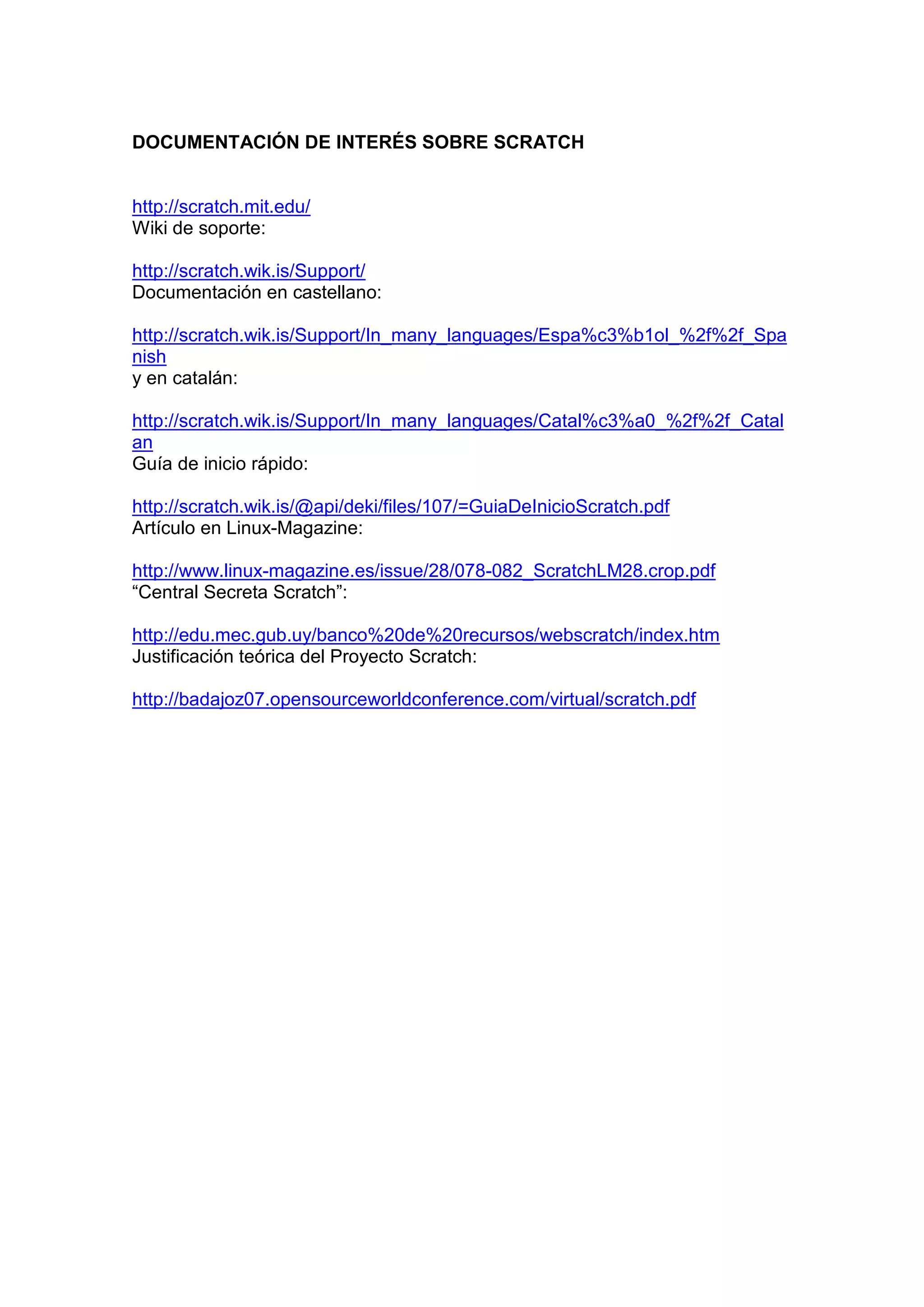 DOCUMENTACIÓN DE INTERÉS SOBRE SCRATCH
http://scratch.mit.edu/
Wiki de soporte:
http://scratch.wik.is/Support/
Documentación en castellano:
http://scratch.wik.is/Support/In_many_languages/Espa%c3%b1ol_%2f%2f_Spa
nish
y en catalán:
http://scratch.wik.is/Support/In_many_languages/Catal%c3%a0_%2f%2f_Catal
an
Guía de inicio rápido:
http://scratch.wik.is/@api/deki/files/107/=GuiaDeInicioScratch.pdf
Artículo en Linux-Magazine:
http://www.linux-magazine.es/issue/28/078-082_ScratchLM28.crop.pdf
“Central Secreta Scratch”:
http://edu.mec.gub.uy/banco%20de%20recursos/webscratch/index.htm
Justificación teórica del Proyecto Scratch:
http://badajoz07.opensourceworldconference.com/virtual/scratch.pdf
 