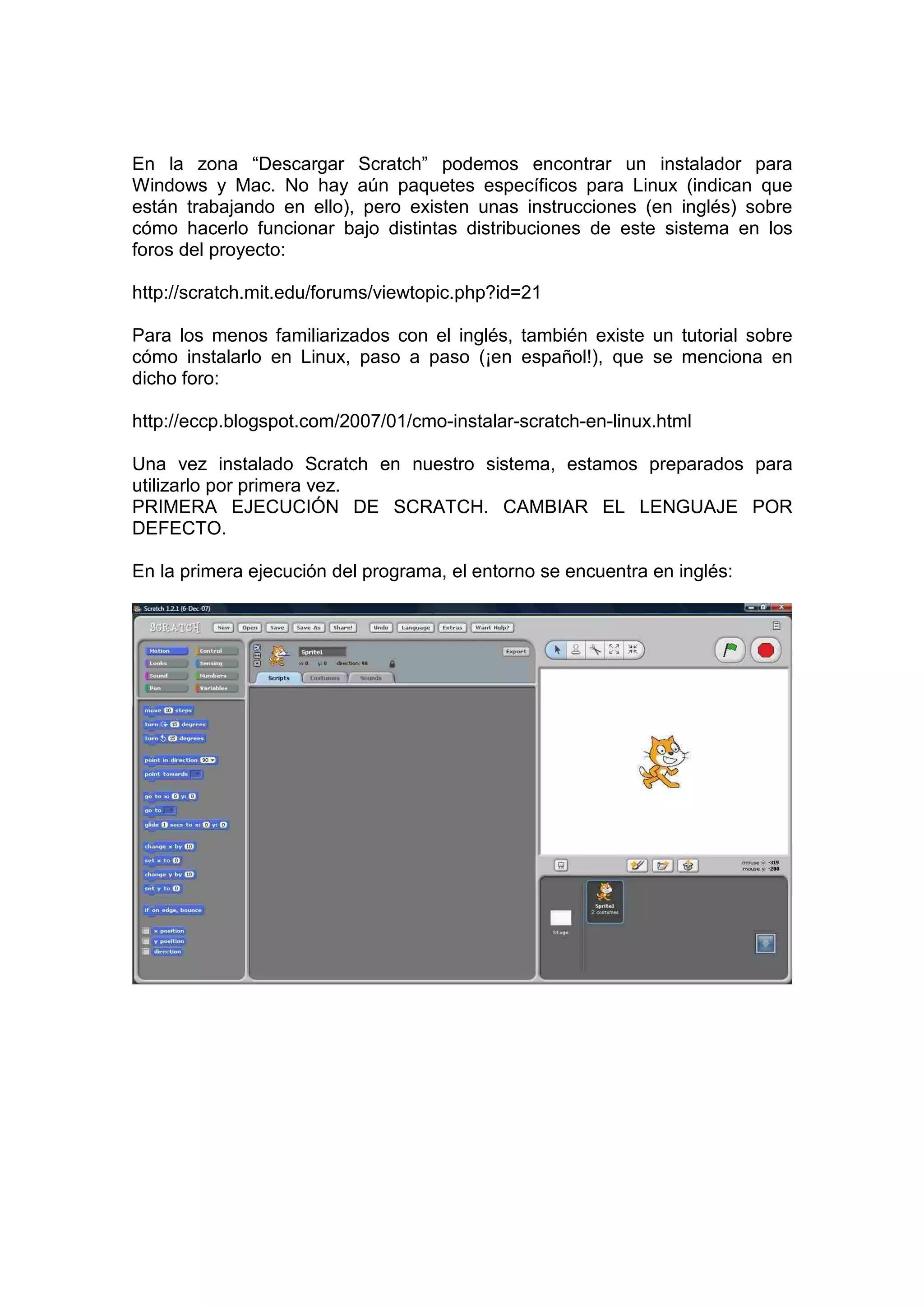 En la zona “Descargar Scratch” podemos encontrar un instalador para
Windows y Mac. No hay aún paquetes específicos para Linux (indican que
están trabajando en ello), pero existen unas instrucciones (en inglés) sobre
cómo hacerlo funcionar bajo distintas distribuciones de este sistema en los
foros del proyecto:
http://scratch.mit.edu/forums/viewtopic.php?id=21
Para los menos familiarizados con el inglés, también existe un tutorial sobre
cómo instalarlo en Linux, paso a paso (¡en español!), que se menciona en
dicho foro:
http://eccp.blogspot.com/2007/01/cmo-instalar-scratch-en-linux.html
Una vez instalado Scratch en nuestro sistema, estamos preparados para
utilizarlo por primera vez.
PRIMERA EJECUCIÓN DE SCRATCH. CAMBIAR EL LENGUAJE POR
DEFECTO.
En la primera ejecución del programa, el entorno se encuentra en inglés:
 