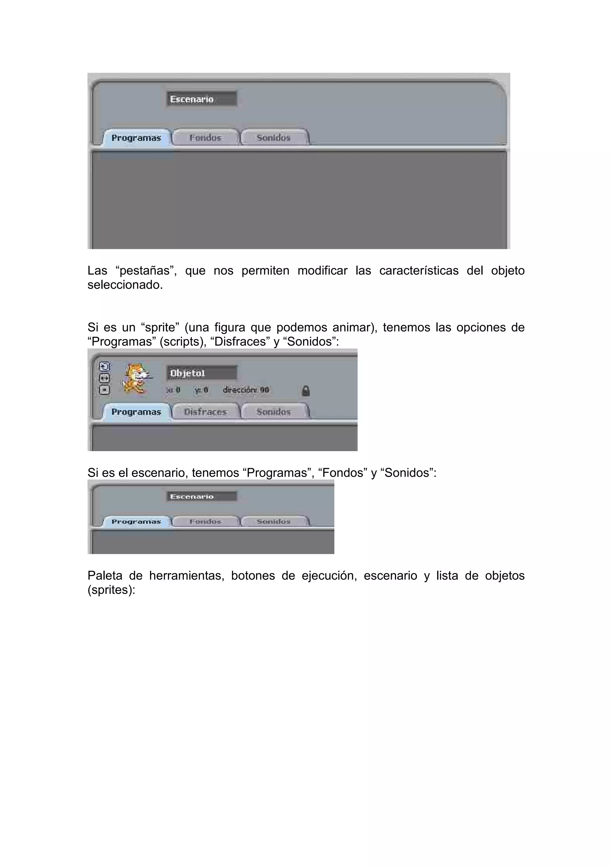Las “pestañas”, que nos permiten modificar las características del objeto
seleccionado.
Si es un “sprite” (una figura que podemos animar), tenemos las opciones de
“Programas” (scripts), “Disfraces” y “Sonidos”:
Si es el escenario, tenemos “Programas”, “Fondos” y “Sonidos”:
Paleta de herramientas, botones de ejecución, escenario y lista de objetos
(sprites):
 
