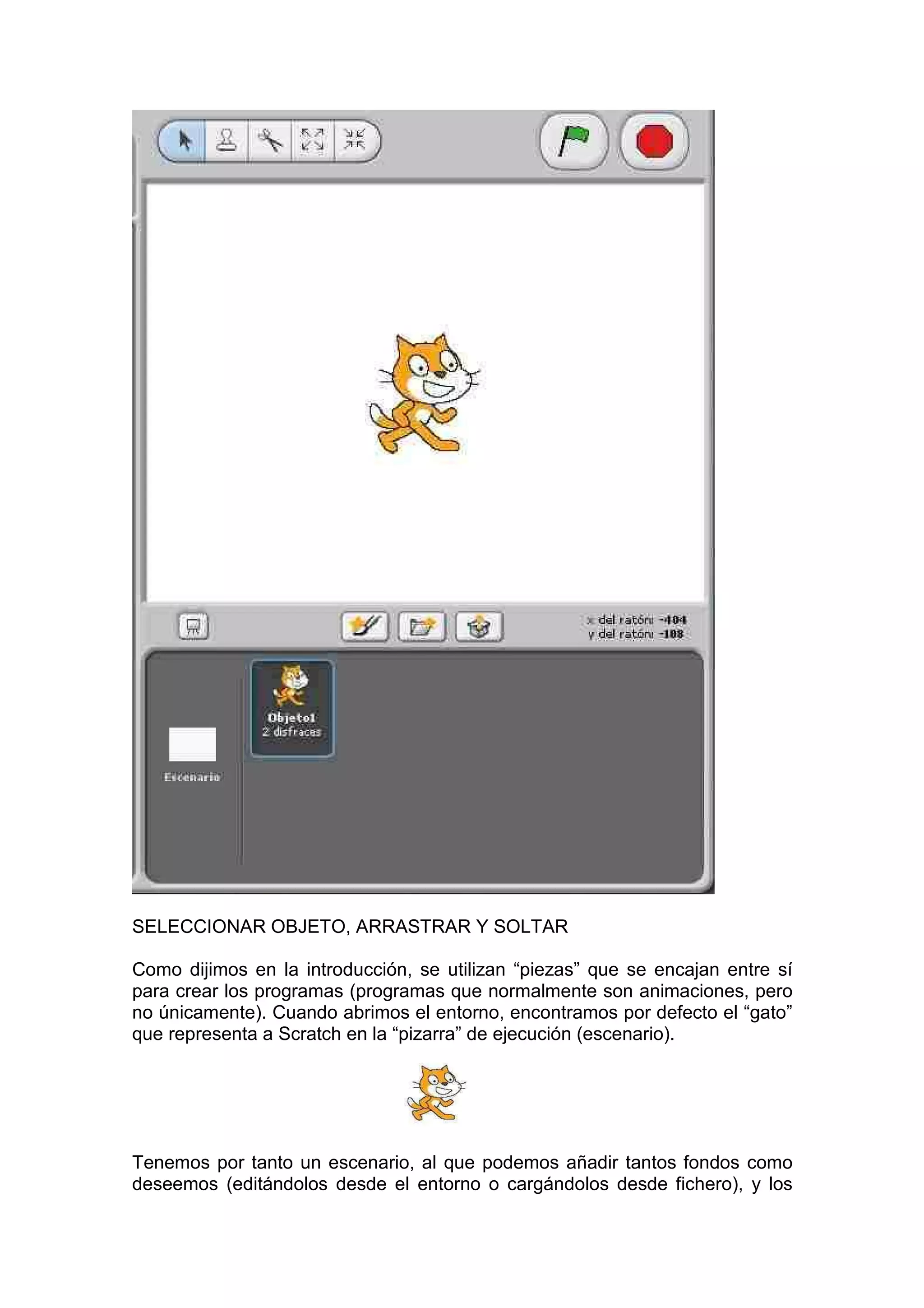 SELECCIONAR OBJETO, ARRASTRAR Y SOLTAR
Como dijimos en la introducción, se utilizan “piezas” que se encajan entre sí
para crear los programas (programas que normalmente son animaciones, pero
no únicamente). Cuando abrimos el entorno, encontramos por defecto el “gato”
que representa a Scratch en la “pizarra” de ejecución (escenario).
Tenemos por tanto un escenario, al que podemos añadir tantos fondos como
deseemos (editándolos desde el entorno o cargándolos desde fichero), y los
 