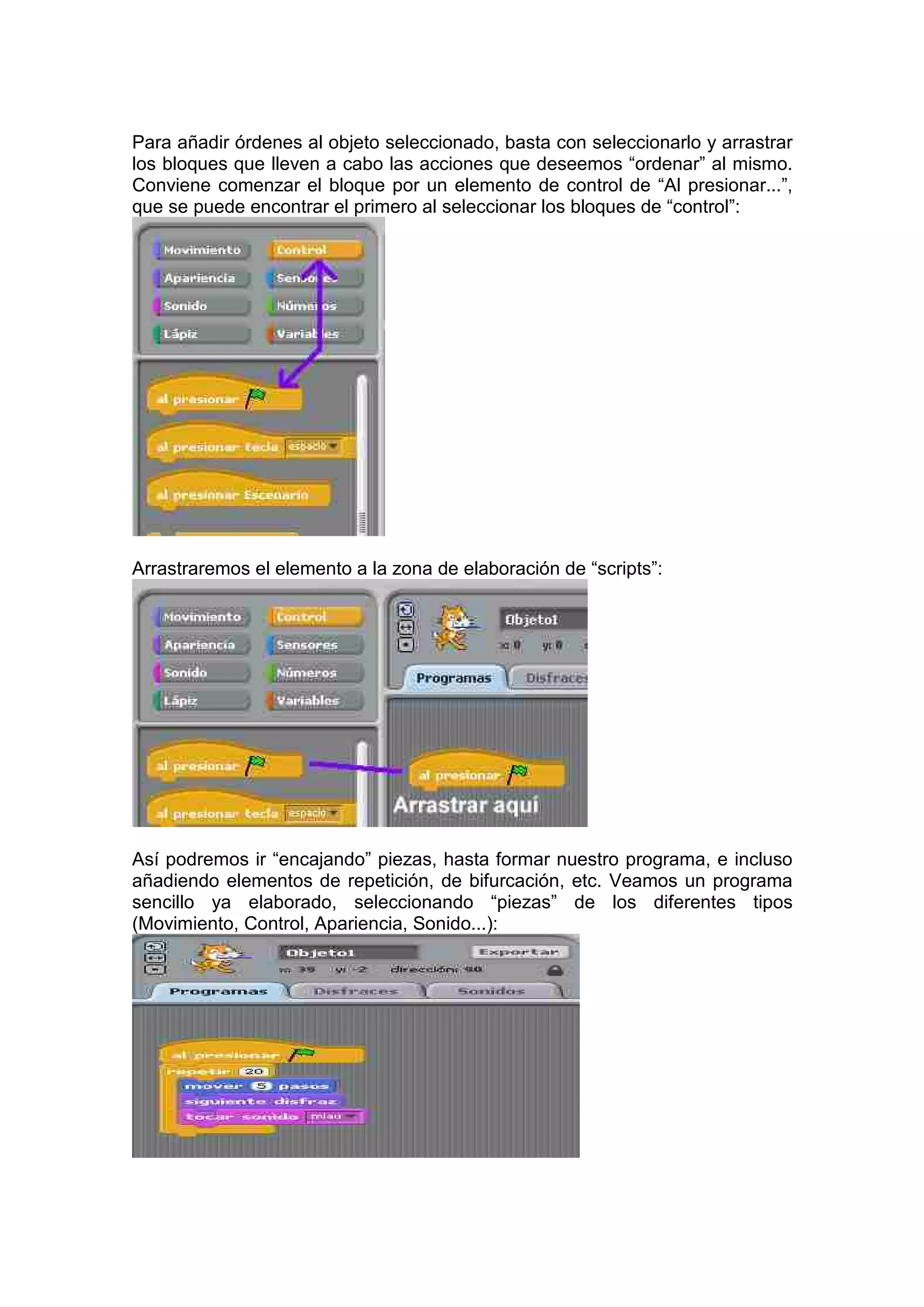 Para añadir órdenes al objeto seleccionado, basta con seleccionarlo y arrastrar
los bloques que lleven a cabo las acciones que deseemos “ordenar” al mismo.
Conviene comenzar el bloque por un elemento de control de “Al presionar...”,
que se puede encontrar el primero al seleccionar los bloques de “control”:
Arrastraremos el elemento a la zona de elaboración de “scripts”:
Así podremos ir “encajando” piezas, hasta formar nuestro programa, e incluso
añadiendo elementos de repetición, de bifurcación, etc. Veamos un programa
sencillo ya elaborado, seleccionando “piezas” de los diferentes tipos
(Movimiento, Control, Apariencia, Sonido...):
 