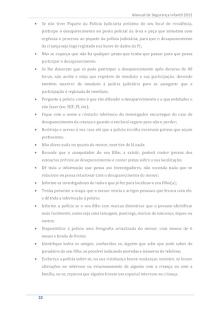 Se não tiver Piquete da Polícia Judiciária próximo do seu local de residência,
                                                     Manual de Segurança Infantil 2011


  participe o desaparecimento no posto policial da área e peça que remetam com
  urgência o processo ao piquete da polícia judiciária, para que o desaparecimento
  da criança seja logo registado nas bases de dados da PJ;
  Não se esqueça que não há qualquer prazo que tenha que passar para que possa
  participar o desaparecimento.
  Se lhe disserem que só pode participar o desaparecimento após decurso de 48
  horas, não aceite e exija que registem de imediato a sua participação, devendo
  também recorrer de imediato à polícia judiciária para se assegurar que a
  participação é registada de imediato;
  Pergunte à polícia como é que vão difundir o desaparecimento e a que entidades o
  vão fazer (ex: SEF, PJ, etc);
  Fique com o nome e contacto telefónico do investigador encarregue do caso de
  desaparecimento da criança e guarde-o em local seguro para não o perder;
  Restrinja o acesso à sua casa até que a polícia recolha eventuais provas que sejam
  pertinentes;
  Não altere nada no quarto do menor, nem tire de lá nada;
  Recorde que o computador do seu filho, a existir, poderá conter provas dos
  contactos prévios ao desaparecimento e conter pistas sobre a sua localização;
  Dê toda a informação que possa aos investigadores, não esconda nada que se
  relacione ou possa relacionar com o desaparecimento do menor;
  Informe os investigadores de tudo o que já fez para localizar o seu filho(a);
  Tenha presente a roupa que o menor vestia e artigos pessoais que levava com ele,
  e dê toda a informação à polícia;
  Informe a polícia se o seu filho tem marcas distintivas que o possam identificar
  mais facilmente, como seja uma tatuagem, piercings, marcas de nascença, tiques ou
  outros;
  Disponibilize à polícia uma fotografia actualizada do menor, com menos de 6
  meses e tirada de frente;
  Identifique todos os amigos, conhecidos ou alguém que ache que pode saber do
  paradeiro do seu filho, se possível indicando moradas e números de telefone;
  Esclareça a polícia sobre se, na sua vizinhança houve mudanças recentes, se houve
  alterações no interesse ou relacionamento de alguém com a criança ou com a
  família, ou se, reparou que alguém tivesse um especial interesse na criança;




22
 22
 