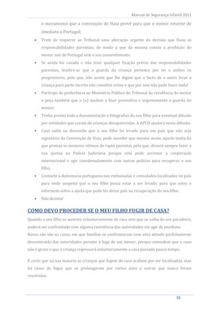 o mecanismo que a convenção de Haia prevê para que o menor retorne de
                                                            Manual de Segurança Infantil 2011


          imediato a Portugal;
          Trate de requerer ao Tribunal uma alteração urgente da decisão que fixou as
          responsabilidades parentais, de modo a que da mesma conste a proibição do
          menor sair de Portugal sem o seu consentimento;
          Se ainda for casado e não tiver qualquer fixação prévia das responsabilidades
          parentais, lembre-se que a guarda da criança pertence por lei a ambos os
          progenitores, pelo que, não aceite que lhe digam que o facto de o outro levar a
          criança para parte incerta não constitui crime e que por isso não pode fazer nada!
          Participe de preferência ao Ministério Público do Tribunal da residência do menor
          e peça também que o (a) ajudem a fixar provisória e urgentemente a guarda do
          menor;
          Tenha pronta toda a documentação e fotografias do seu filho para eventual difusão
          por entidades que curam de crianças desaparecidas. A APCD ajudará nesta difusão.
          Caso saiba ou desconfie que o seu filho foi levado para um país que não seja
          signatário da Convenção de Haia, pode suceder que mesmo assim aquele tenha lei
          que proteja os menores vítimas de rapto parental, pelo que, deverá sempre fazer a
          sua queixa na Polícia Judiciária porque esta pode accionar a cooperação
          internacional e agir coordenadamente com outras polícias para recuperar o seu
          filho;
          Contacte a diplomacia portuguesa nas embaixadas e consulados localizados no país
          para onde suspeita que o seu filho possa estar a ser levado, para que estes o
          informem sobre a ajuda que pode ter desse país na recuperação do seu filho.
          Não desista!

COMO DEVO PROCEDER SE O MEU FILHO FUGIR DE CASA?
Quando o seu filho se ausenta voluntariamente de casa sem que se saiba do seu paradeiro,
poderá ser confrontado com alguma resistência das autoridades em agir de imediato.
Raros não são os casos, em que famílias se confrontaram com uma atitude perfeitamente
descontraída das autoridades perante a fuga de um menor, porque entendem que o caso
não é grave e que a criança regressará voluntariamente a casa passado pouco tempo.

É certo que na sua maioria as crianças que fogem de casa acabam por ser localizadas, mas
há casos de fugas que se prolongaram por vários anos e outras que nunca foram
resolvidas.




     31                                                                              31
 