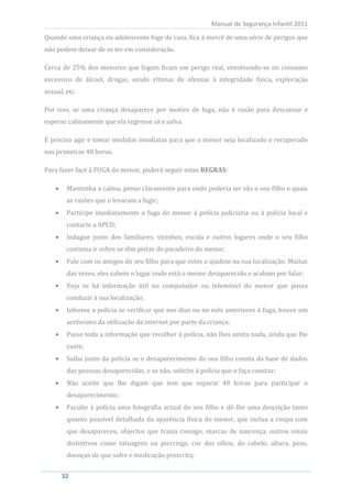 Quando uma criança ou adolescente foge de casa, fica à mercê de uma série de perigos que
                                                           Manual de Segurança Infantil 2011


não podem deixar de se ter em consideração.

Cerca de 25% dos menores que fogem ficam em perigo real, envolvendo-se no consumo
excessivo de álcool, drogas, sendo vítimas de ofensas à integridade física, exploração
sexual, etc.

Por isso, se uma criança desaparece por motivo de fuga, não é razão para descansar e
esperar calmamente que ela regresse sã e salva.

É preciso agir e tomar medidas imediatas para que o menor seja localizado e recuperado
nas primeiras 48 horas.

Para fazer face à FUGA do menor, poderá seguir estas REGRAS:

        Mantenha a calma, pense claramente para onde poderia ter ido o seu filho e quais
        as razões que o levaram a fugir;
        Participe imediatamente a fuga do menor à polícia judiciária ou à polícia local e
        contacte a APCD;
        Indague junto dos familiares, vizinhos, escola e outros lugares onde o seu filho
        costuma ir sobre se têm pistas do paradeiro do menor;
        Fale com os amigos do seu filho para que estes o ajudem na sua localização. Muitas
        das vezes, eles sabem o lugar onde está o menor desaparecido e acabam por falar;
        Veja se há informação útil no computador ou telemóvel do menor que possa
        conduzir à sua localização;
        Informe a polícia se verificar que nos dias ou no mês anteriores à fuga, houve um
        acréscimo da utilização da internet por parte da criança;
        Passe toda a informação que recolher à polícia, não lhes omita nada, ainda que lhe
        custe;
        Saiba junto da polícia se o desaparecimento do seu filho consta da base de dados
        das pessoas desaparecidas, e se não, solicite à polícia que o faça constar;
        Não aceite que lhe digam que tem que esperar 48 horas para participar o
        desaparecimento;
        Faculte à polícia uma fotografia actual do seu filho e dê-lhe uma descrição tanto
        quanto possível detalhada da aparência física do menor, que inclua a roupa com
        que desapareceu, objectos que trazia consigo, marcas de nascença, outros sinais
        distintivos como tatuagens ou piercings, cor dos olhos, do cabelo, altura, peso,
        doenças de que sofre e medicação prescrita;


     32
      32
 