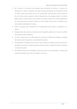 Dê à polícia os contactos dos amigos mais próximos do menor, o numero de
                                                        Manual de Segurança Infantil 2011


     telemóvel, o e-mail, o nickname com que costuma apresentar-se no mundo virtual,
     as redes sociais que utiliza, acesso ao computador utilizado pelo menor (deixe-o
     ficar tal como estava quando o menor desapareceu, não apague nada, e se estiver
     ligado deixe-o assim mesmo até a polícia verificar), numero de cartão multibanco
     ou conta bancária do menor, diário ou outros dados que possam contribuir para
     uma rápida localização da criança;
     Visite os lugares que costumam ser frequentados pelo menor e pergunte se o
     viram;
     Indague junto dos taxistas e empresas de transportes públicos se viram o seu filho,
     com ajuda de uma fotografia;
     Se tem a certeza que o seu filho fugiu de casa, peça à APCD que divulgue a imagem
     do menor junto das polícias e comunidade em geral;
     Faça folhetos e divulgue na sua terra e locais onde o seu filho costuma ou possa ir,
     paragens de autocarro, hipermercados, praças de táxi, estações de metro, hospitais
     e centros de saúde;
     Nos folhetos inclua uma fotografia actual do menor, a sua descrição e o número de
     contacto da polícia que está a investigar o seu caso;




33                                                                              33
 