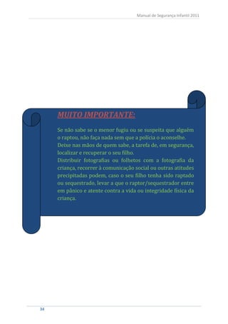 Manual de Segurança Infantil 2011




      MUITO IMPORTANTE:
      Se não sabe se o menor fugiu ou se suspeita que alguém
      o raptou, não faça nada sem que a polícia o aconselhe.
      Deixe nas mãos de quem sabe, a tarefa de, em segurança,
      localizar e recuperar o seu filho.
      Distribuir fotografias ou folhetos com a fotografia da
      criança, recorrer à comunicação social ou outras atitudes
      precipitadas podem, caso o seu filho tenha sido raptado
      ou sequestrado, levar a que o raptor/sequestrador entre
      em pânico e atente contra a vida ou integridade física da
      criança.




34
 34
 
