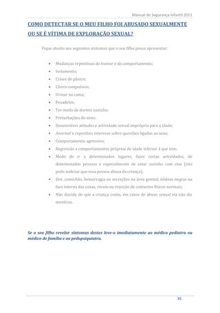Manual de Segurança Infantil 2011

COMO DETECTAR SE O MEU FILHO FOI ABUSADO SEXUALMENTE
OU SE É VÍTIMA DE EXPLORAÇÃO SEXUAL?

         Fique atento aos seguintes sintomas que o seu filho possa apresentar:


                Mudanças repentinas do humor e de comportamento;
                Isolamento;
                Crises de pânico;
                Choro compulsivo;
                Urinar na cama;
                Pesadelos;
                Ter medo de dormir sozinho;
                Perturbações do sono;
                Desenvolver atitudes e actividade sexual imprópria para a idade;
                Anormal e repentino interesse sobre questões ligadas ao sexo;
                Comportamento agressivo;
                Regressão a comportamentos próprios de idade inferior à que tem;
                Medo de ir a determinados lugares, fazer certas actividades, de
                determinadas pessoas e especialmente de estar sozinho com elas (isto
                pode indiciar que essa pessoa abusa da criança);
                Dor, comichão, hemorragia ou secreções na área genital, nódoas negras na
                face interna das coxas, receio ou rejeição de contactos físicos normais;
                Não duvide do que a criança conta, em casos de abuso sexual ela não diz
                mentiras.




Se o seu filho revelar sintomas destes leve-o imediatamente ao médico pediatra ou
médico de família e ao pedopsiquiatra.




    35                                                                              35
 