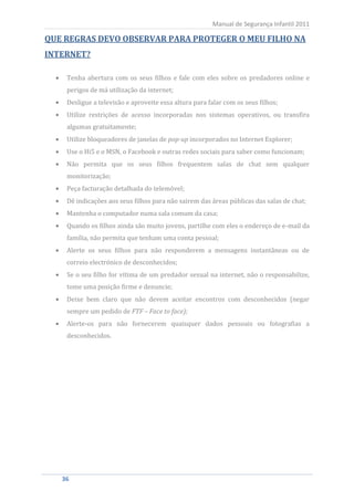Manual de Segurança Infantil 2011

QUE REGRAS DEVO OBSERVAR PARA PROTEGER O MEU FILHO NA
INTERNET?

    Tenha abertura com os seus filhos e fale com eles sobre os predadores online e
    perigos de má utilização da internet;
    Desligue a televisão e aproveite essa altura para falar com os seus filhos;
    Utilize restrições de acesso incorporadas nos sistemas operativos, ou transfira
    algumas gratuitamente;
    Utilize bloqueadores de janelas de pop-up incorporados no Internet Explorer;
    Use o Hi5 e o MSN, o Facebook e outras redes sociais para saber como funcionam;
    Não permita que os seus filhos frequentem salas de chat sem qualquer
    monitorização;
    Peça facturação detalhada do telemóvel;
    Dê indicações aos seus filhos para não sairem das áreas públicas das salas de chat;
    Mantenha o computador numa sala comum da casa;
    Quando os filhos ainda são muito jovens, partilhe com eles o endereço de e-mail da
    família, não permita que tenham uma conta pessoal;
    Alerte os seus filhos para não responderem a mensagens instantâneas ou de
    correio electrónico de desconhecidos;
    Se o seu filho for vítima de um predador sexual na internet, não o responsabilize,
    tome uma posição firme e denuncie;
    Deixe bem claro que não devem aceitar encontros com desconhecidos (negar
    sempre um pedido de FTF – Face to face);
    Alerte-os para não fornecerem quaisquer dados pessoais ou fotografias a
    desconhecidos.




  36
   36
 