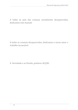 Manual de Segurança Infantil 2011




A todos os pais das crianças actualmente desaparecidas,
dedicamos este manual.




A todas as crianças desaparecidas, dedicamos o nosso amor e
trabalho incansável.




À Sociedade e ao Estado, pedimos ACÇÃO.




   4
   4
 