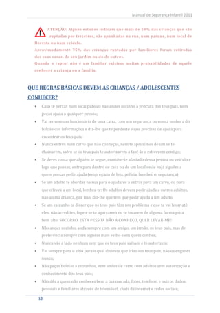 Manual de Segurança Infantil 2011


         ATENÇÃO: Alguns estudos indicam que mais de 50% das crianças que são
          raptadas por terceiros, são apanhadas na rua, num parque, num local de
  floresta ou num veículo.
  Aproximadamente 75% das crianças raptadas por familiares foram retiradas
  das suas casas, do seu jardim ou do de outros.
  Quando o raptor não é um familiar existem muitas probabilidades de aquele
  conhecer a criança ou a família.



QUE REGRAS BÁSICAS DEVEM AS CRIANÇAS / ADOLESCENTES
CONHECER?
     Caso te percas num local público não andes sozinho à procura dos teus pais, nem
     peças ajuda a qualquer pessoa;
     Vai ter com um funcionário de uma caixa, com um segurança ou com a senhora do
     balcão das informações e diz-lhe que te perdeste e que precisas de ajuda para
     encontrar os teus pais;
     Nunca entres num carro que não conheças, nem te aproximes de um se te
     chamarem, salvo se os teus pais te autorizarem a fazê-lo e estiverem contigo;
     Se deres conta que alguém te segue, mantém-te afastado dessa pessoa ou veículo e
     logo que possas, entra para dentro de casa ou de um local onde haja alguém a
     quem possas pedir ajuda (empregado de loja, polícia, bombeiro, segurança);
     Se um adulto te abordar na rua para o ajudares a entrar para um carro, ou para
     que o leves a um local, lembra-te: Os adultos devem pedir ajuda a outros adultos,
     não a uma criança, por isso, diz-lhe que tem que pedir ajuda a um adulto.
     Se um estranho te disser que os teus pais têm um problema e que te vai levar até
     eles, não acredites, foge e se te agarrarem ou te tocarem de alguma forma grita
     bem alto: SOCORRO, ESTA PESSOA NÃO A CONHEÇO, QUER LEVAR-ME!
     Não andes sozinho, anda sempre com um amigo, um irmão, os teus pais, mas de
     preferência sempre com alguém mais velho e em quem confies;
     Nunca vás a lado nenhum sem que os teus pais saibam e te autorizem;
     Vai sempre para o sítio para o qual disseste que irias aos teus pais, não os enganes
     nunca;
     Não peças boleias a estranhos, nem andes de carro com adultos sem autorização e
     conhecimento dos teus pais;
     Não dês a quem não conheces bem a tua morada, fotos, telefone, e outros dados
     pessoais e familiares através de telemóvel, chats da internet e redes sociais;

   12
    12
 