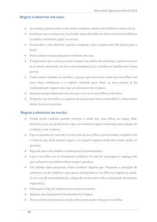 Manual de Segurança Infantil 2011

Regras a observar em casa:


     As crianças devem saber o seu nome completo, número de telefone e como usá-lo.
     Combine com a criança um local onde sejam deixados os seus contactos telefónicos
     (trabalho, telemóvel, pager ou outro);
     Ensine-lhes a não abrirem a porta a ninguém, salvo a quem você lhe disser para o
     fazer;
     Nunca deixe crianças pequenas sozinhas em casa;
     É importante que a criança tenha sempre um adulto de confiança a quem recorrer
     se se sentir assustado ou tiver uma emergência (ex: vizinha ou familiar que esteja
     perto);
     Tenha muito cuidado ao escolher a pessoa que vai tomar conta dos seus filhos em
     casa. Peça referências e o registo criminal para saber se essa pessoa já foi
     condenada por algum crime que se relacione com crianças;
     Apareça inesperadamente em casa para ver se os seus filhos estão bem;
     Pergunte aos seus filhos se gostam da pessoa que toma conta deles e esteja muito
     atento às suas respostas.



     Tenha muito cuidado quando escreve o nome dos seus filhos na roupa, bibe,
Regras a observar na escola:


     mochilas, pois isso pode levar a que, um eventual raptor estabeleça uma relação de
     confiança com o menor;
     Faça o caminho de casa até à escola com os seus filhos e perca tempo a explicar-lhe
     o trajecto que deve sempre seguir e os lugares seguros onde deve pedir ajuda, se
     precisar;
     Diga-lhe que evite atalhos e zonas pouco movimentadas;
     Caso o seu filho use os transportes públicos vá com ele à paragem e explique-lhe
     que autocarro ou comboio deve sempre apanhar;
     Em cidades mais pequenas, tente conhecer alguém que frequente a paragem de
     autocarro ou de comboio e que possa acompanhar o seu filho na viagem ou ajudá-
     lo em caso de necessidade (ex: colega de escola mais velho, empregado da estação,
     segurança).
     Saiba qual o tipo de vigilância que existe na escola;
     Adquira um equipamento localizador da criança;
     Deixe ordens expressas na escola sobre quem pode ir buscar o seu filho;


   14
    14
 
