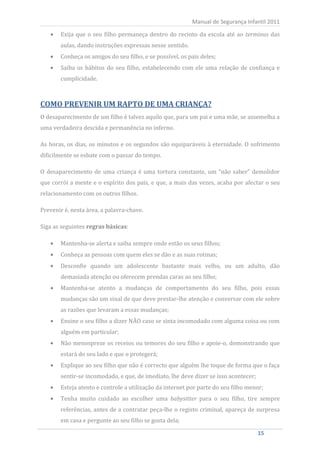 Exija que o seu filho permaneça dentro do recinto da escola até ao terminus das
                                                             Manual de Segurança Infantil 2011


          aulas, dando instruções expressas nesse sentido.
          Conheça os amigos do seu filho, e se possível, os pais deles;
          Saiba os hábitos do seu filho, estabelecendo com ele uma relação de confiança e
          cumplicidade.



COMO PREVENIR UM RAPTO DE UMA CRIANÇA?
O desaparecimento de um filho é talvez aquilo que, para um pai e uma mãe, se assemelha a
uma verdadeira descida e permanência no inferno.

As horas, os dias, os minutos e os segundos são equiparáveis à eternidade. O sofrimento
dificilmente se esbate com o passar do tempo.

O desaparecimento de uma criança é uma tortura constante, um “não saber” demolidor
que corrói a mente e o espírito dos pais, e que, a mais das vezes, acaba por afectar o seu
relacionamento com os outros filhos.

Prevenir é, nesta área, a palavra-chave.

Siga as seguintes regras básicas:

          Mantenha-se alerta e saiba sempre onde estão os seus filhos;
          Conheça as pessoas com quem eles se dão e as suas rotinas;
          Desconfie quando um adolescente bastante mais velho, ou um adulto, dão
          demasiada atenção ou oferecem prendas caras ao seu filho;
          Mantenha-se atento a mudanças de comportamento do seu filho, pois essas
          mudanças são um sinal de que deve prestar-lhe atenção e conversar com ele sobre
          as razões que levaram a essas mudanças;
          Ensine o seu filho a dizer NÃO caso se sinta incomodado com alguma coisa ou com
          alguém em particular;
          Não menospreze os receios ou temores do seu filho e apoie-o, demonstrando que
          estará do seu lado e que o protegerá;
          Explique ao seu filho que não é correcto que alguém lhe toque de forma que o faça
          sentir-se incomodado, e que, de imediato, lhe deve dizer se isso acontecer;
          Esteja atento e controle a utilização da internet por parte do seu filho menor;
          Tenha muito cuidado ao escolher uma babysitter para o seu filho, tire sempre
          referências, antes de a contratar peça-lhe o registo criminal, apareça de surpresa
          em casa e pergunte ao seu filho se gosta dela;

     15                                                                                 15
 