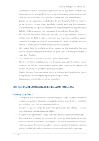 Caso tenha dúvidas ou desconfie da pessoa que diz ter que levar o seu bebé para
                                                       Manual de Segurança Infantil 2011


     fazer exames, exija acompanhá-lo ou peça para chamarem o médico para que este
     confirme a necessidade da realização dos exames e a esclareça devidamente;
     Quando for para casa com o seu bebé, tire-lhe uma fotografia de frente e escreva
     um cartão com a cor dos olhos, do cabelo, tamanho, peso, dia de nascimento e
     características físicas especiais. Pode também tomar as impressões da planta do pé
     do bebé e tê-las juntamente com este registo de identificação do seu filho.
     Não anuncie o nascimento do seu filho nas redes sociais e jornais com a morada da
     família, fotos do bebé e outros elementos que o possam identificar perante
     estranhos. Em regra, os anúncios apenas deveriam conter os apelidos dos pais,
     embora os peritos desaconselhem os anúncios de nascimento;
     Não coloque fotos do seu bebé na Web e apenas partilhe fotografias dele com
     pessoas a quem conheça pessoalmente e em quem tenha confiança ( ex: amigos de
     longa data e família);
     Deixe apenas entrar em casa as pessoas a quem conheça bem.
     Não deve permitir a entrada em sua casa de pessoas que acaba de conhecer ou que
     conheceu na internet, especialmente quando esse conhecimento remonta ao
     período em que estava grávida ou desde que deu à luz;
     Quando sair para fazer compras ou outras actividades, preferencialmente faça-se
     acompanhar de mais uma pessoa para ajudar e vigiar o bebé;
     Nunca deixe o bebé sozinho no veículo automóvel;



QUE REGRAS DEVO OBSERVAR EM ESPAÇOS PÚBLICOS?



     Certifique-se que os monitores e responsáveis pelo campo são efectivamente de
CAMPOS DE FÉRIAS:

     confiança; pergunte se foi exigido o seu registo criminal antes de serem recrutados
     para trabalhar com crianças nos campos de férias;
     Assegure-se que no campo há supervisão permanente das crianças e se esta
     supervisão é alargada a todas as actividades;
     Assegure-se da legalidade do campo (existência de alvará de campos de férias);
     Assegure-se das condições de segurança do campo de férias (vedação, portões,
     entradas e saídas controladas, videovigilância ou outros, detectores de incêndio,
     extintores, saídas de emergência, placas luminosas, pontos de encontro, alarmes,
     piscinas vedadas e fechadas no horário nocturno ou quando não há vigilante);


   18
    18
 