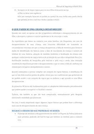 11. Assegure-se de impor regras para os seus filhos brincarem na rua.
                                                            Manual de Segurança Infantil 2011


          a) Não os deixe sem vigilância;
          b)Se por exemplo, brincam no jardim ou quintal da casa, tenha uma janela aberta
          que permita vê-los e ouvi-los e feche o portão à chave.




O QUE FAZER SE UMA CRIANÇA DESAPARECER?
Quando um casal, ou apenas um dos progenitores enfrentam o desaparecimento de um
filho, o desespero, o pânico e o terror apoderam-se do seu corpo e razão.

Da experiência que temos no contacto com estas famílias, são frequentes, em caso de
desaparecimento de uma criança, uma crescente dificuldade em transmitir as
circunstâncias concretas em que a criança desapareceu, a falta de memória para fornecer
dados de identificação tão básicos como a data de nascimento da criança e numero de
telefone de casa, histeria, adopção de medidas tendentes à localização da criança sem
qualquer conhecimento de regras básicas de protecção da sua vida e integridade física (ex:
distribuição imediata de fotografias pela internet e pela rua) e ainda, uma sensação
manifesta de impotência perante o desaparecimento a que se soma a falta de confiança no
sistema para recuperar atempadamente o menor.

Quando começámos a pensar compilar um conjunto de regras básicas, à semelhança do
que se tem feito noutros pontos do globo, vários pais nos confirmaram que gostariam de
ter podido aceder a um conjunto de regras que os ajudasse a agir quando os seus filhos
desapareceram.

As primeiras 48 horas são fundamentais para se adoptarem determinados procedimentos
que podem ajudar a recuperar e a localizar o menor.

Todavia, são também as que são mais complicadas, nomeadamente pelo desgaste
emocional e ansiedade que provocam.

Por isso, é muito importante seguir algumas regras básicas que podem fazer a diferença
num caso de desaparecimento de uma criança.



          Participe de imediato o desaparecimento do menor ao Piquete da Polícia Judiciária
REGRAS A OBSERVAR NAS PRIMEIRAS 48 HORAS

          mais próximo, podendo até fazê-lo logo por telefone ou telefone para o número
          112;



     21                                                                             21
 