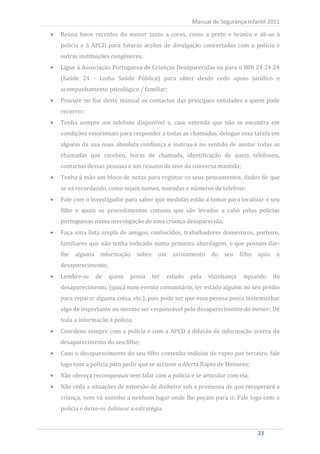 Reúna fotos recentes do menor tanto a cores, como a preto e branco e dê-as à
                                                          Manual de Segurança Infantil 2011


     polícia e à APCD para futuras acções de divulgação concertadas com a polícia e
     outras instituições congéneres;
     Ligue à Associação Portuguesa de Crianças Desaparecidas ou para o 808 24 24 24
     (Saúde 24 - Linha Saúde Pública) para obter desde cedo apoio jurídico e
     acompanhamento psicológico / familiar;
     Procure no fim deste manual os contactos das principais entidades a quem pode
     recorrer;
     Tenha sempre um telefone disponível e, caso entenda que não se encontra em
     condições emocionais para responder a todas as chamadas, delegue essa tarefa em
     alguém da sua mais absoluta confiança e instrua-a no sentido de anotar todas as
     chamadas que recebeu, horas de chamada, identificação de quem telefonou,
     contactos dessas pessoas e um resumo do teor da conversa mantida;
     Tenha à mão um bloco de notas para registar os seus pensamentos, dados de que
     se vá recordando, como sejam nomes, moradas e números de telefone;
     Fale com o investigador para saber que medidas estão a tomar para localizar o seu
     filho e quais os procedimentos comuns que são levados a cabo pelas polícias
     portuguesas numa investigação de uma criança desaparecida;
     Faça uma lista ampla de amigos, conhecidos, trabalhadores domésticos, porteiro,
     familiares que não tenha indicado numa primeira abordagem, e que possam dar-
     lhe alguma informação          sobre um avistamento          do seu filho após o
     desaparecimento;
     Lembre-se     de   quem    possa    ter     estado   pela   vizinhança   aquando   do
     desaparecimento, (quiçá num evento comunitário, ter estado alguém no seu prédio
     para reparar alguma coisa, etc.), pois pode ser que essa pessoa possa testemunhar
     algo de importante ou mesmo ser responsável pelo desaparecimento do menor; Dê
     toda a informação à polícia.
     Coordene sempre com a polícia e com a APCD a difusão de informação acerca do
     desaparecimento do seu filho;
     Caso o desaparecimento do seu filho contenha indícios de rapto por terceiro, fale
     logo com a polícia para pedir que se accione o Alerta Rapto de Menores;
     Não ofereça recompensas sem falar com a polícia e se articular com ela;
     Não ceda a situações de extorsão de dinheiro sob a promessa de que recuperará a
     criança, nem vá sozinho a nenhum lugar onde lhe peçam para ir. Fale logo com a
     polícia e deixe-os delinear a estratégia.


23                                                                                23
 