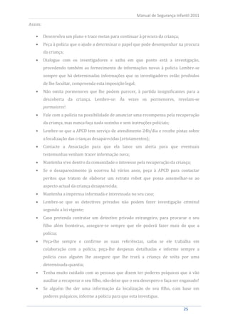 Assim:
                                                             Manual de Segurança Infantil 2011



         Desenvolva um plano e trace metas para continuar à procura da criança;
         Peça à polícia que o ajude a determinar o papel que pode desempenhar na procura
         da criança;
         Dialogue com os investigadores e saiba em que ponto está a investigação,
         procedendo também ao fornecimento de informações novas à polícia Lembre-se
         sempre que há determinadas informações que os investigadores estão proibidos
         de lhe facultar, compreenda esta imposição legal;
         Não omita pormenores que lhe podem parecer, à partida insignificantes para a
         descoberta da criança. Lembre-se: Às vezes os pormenores, revelam-se


         Fale com a polícia na possibilidade de anunciar uma recompensa pela recuperação
         pormaiores!


         da criança, mas nunca faça nada sozinho e sem instruções policiais;
         Lembre-se que a APCD tem serviço de atendimento 24h/dia e recebe pistas sobre
         a localização das crianças desaparecidas (avistamentos);
         Contacte a Associação para que ela lance um alerta para que eventuais
         testemunhas venham trazer informação nova;
         Mantenha vivo dentro da comunidade o interesse pela recuperação da criança;
         Se o desaparecimento já ocorreu há vários anos, peça à APCD para contactar
         peritos que tratem de elaborar um retrato robot que possa assemelhar-se ao
         aspecto actual da criança desaparecida;
         Mantenha a imprensa informada e interessada no seu caso;
         Lembre-se que os detectives privados não podem fazer investigação criminal
         segundo a lei vigente;
         Caso pretenda contratar um detective privado estrangeiro, para procurar o seu
         filho além fronteiras, assegure-se sempre que ele poderá fazer mais do que a
         polícia;
         Peça-lhe sempre e confirme as suas referências, saiba se ele trabalha em
         colaboração com a polícia, peça-lhe despesas detalhadas e informe sempre a
         polícia caso alguém lhe assegure que lhe trará a criança de volta por uma
         determinada quantia;
         Tenha muito cuidado com as pessoas que dizem ter poderes psíquicos que o vão
         auxiliar a recuperar o seu filho, não deixe que o seu desespero o faça ser enganado!
         Se alguém lhe der uma informação da localização do seu filho, com base em
         poderes psíquicos, informe a polícia para que esta investigue.

    25                                                                               25
 