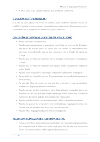 A APCD ajudá-lo-á a tomar as atitudes mais acertadas. Confie nela.
                                                          Manual de Segurança Infantil 2011




O QUE É O RAPTO PARENTAL?
É o acto de uma criança ser levada ou mantida num local/país diferente do da sua
residência habitual por um ou ambos os progenitores ou detentores da sua guarda, contra
a vontade do outro progenitor ou detentor da guarda da criança.



QUAIS SÃO AS CRIANÇAS QUE CORREM MAIS RISCOS?
       As que têm dupla nacionalidade;
       Aquelas cujos progenitores se encontram envolvidos em processo de divórcio e
       não estão de acordo sobre as regras que vão definir as responsabilidades
       parentais, nomeadamente aquelas que contendem com a fixação da guarda da
       criança;
       Aquelas que são filhas de progenitor que já ameaçou o outro com a subtracção da
       criança;
       Aquelas que são filhas de progenitor que tem por hábito não cumprir o regime de
       visitas fixado;
       Aquelas cujos progenitores têm amigos ou familiares a residir no estrangeiro;
       As que já foram subtraídas por um dos progenitores, ou quando existem ameaças
       nesse sentido;
       As que são filhas de casais em que um dos progenitores tem nacionalidade
       diferente, da do país de residência do menor;
       Aquelas em que um dos progenitores inicia diligências que evidenciam que se vai
       deslocar para fora do país (ex: Larga o emprego, vende a casa, tira certidão de
       nascimento do menor, trata de documentação de viagem, etc);
       Aquelas que têm famílias com antecedentes de violência domestica ou abusos;
       Aquelas em que um dos progenitores tem sentimentos de vingança pelo outro, pelo
       facto de este ter voltado a fazer a sua vida com outra pessoa;
       Aquelas filhas de progenitor(a) com antecedentes penais.



REGRAS PARA PREVENIR O RAPTO PARENTAL
       Inclua no acordo de fixação das responsabilidades parentais cláusulas preventivas,
       que assegurem que a criança não pode viajar para fora do país sem autorização
       escrita com a assinatura de ambos legalmente reconhecida;

    26
     26
 