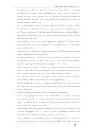 Se tem receio que durante o processo de divórcio, e enquanto não se encontram
                                                      Manual de Segurança Infantil 2011


     definitivamente fixadas as responsabilidades parentais, o outro progenitor se
     ausente do país com o menor, peça ao Tribunal a fixação provisória das
     responsabilidades parentais para que se determine que a criança não possa ser
     deslocalizada para fora do país;
     Se já se encontrarem fixadas as responsabilidades parentais sem que a mesma
     tenha incluído medidas preventivas para evitar a deslocalização da criança, peça
     ao Tribunal uma alteração da decisão ou acordo que fixou tais responsabilidades;
     Mantenha-se informado acerca de casos de outras famílias em que se tenha
     verificado rapto parental;
     Caso tenha receio fundado que o outro progenitor se prepara para deslocalizar o
     menor, contacte a APCD e um advogado para o acompanhar em toda a tramitação
     processual necessária;
     Saiba quais são os países que ratificaram a Convenção de Haia sobre os Aspectos
     Civis do Rapto Internacional de Menores;
     Dê instruções escritas à escola, ama, creche, infantário ou academia de tempos
     livres para que o menor não possa sair do local, a não ser com o encarregado de
     educação ou com quem tenha autorização expressa para o efeito;
     Caso suspeite que o outro progenitor vai ausentar-se para o estrangeiro com o
     menor, e este tenha já passaporte, proíba a sua renovação sem sua autorização
     escrita e requeira a apreensão do documento à entidade que o emitiu;
     Caso o menor não tenha ainda passaporte, e tenha a guarda da criança, proíba a
     emissão do respectivo passaporte sem sua autorização escrita;
     Informe também por escrito as principais companhias aéreas através das quais
     desconfia que o outro progenitor vai viajar, da sua falta de autorização para que o
     menor saia do país;
     Informe também por escrito o Serviço de Estrangeiros e Fronteiras;
     Caso o outro progenitor tenha outra nacionalidade, e o menor tenha dupla
     nacionalidade, informe por escrito a embaixada ou consulado do país respectivo,
     para os sensibilizar para a necessidade de não emitirem qualquer passaporte ao
     menor sem a sua expressa autorização;
     Peça também ajuda à rede consular portuguesa ou em Portugal ao Ministério dos
     Negócios Estrangeiros, para o(a) ajudar a difundir a informação junto dos seus
     homólogos do país de onde o outro(a) progenitor(a) é nacional;
     Peça à embaixada ou consulado do país de nacionalidade do outro progenitor que
     lhe dêem informação sobre se são partes na Convenção de Haia sobre os Aspectos

27                                                                             27
 