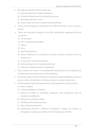 Não opte pela guarda conjunta sempre que:
                                                       Manual de Segurança Infantil 2011


     a) Haja antecedentes de violência doméstica;
     b) Se tenha verificado anterior subtracção do menor;
     c) Haja desacordo entre os pais;
     d) Os pais sejam nacionais ou residam em país diferente.
     Tenha sempre fotografias actualizadas do seu filho, de frente, a cores e a preto e
     branco;
     Tenha uma descrição completa do seu filho devidamente organizada, devendo
     esta incluir:
     a) Côr dos olhos;
     b) Côr e comprimento do cabelo;
     c) Altura;
     d) Peso;
     e) Data de nascimento;
     f) Marcas distintivas de nascimento ou outras (cicatrizes, manchas, furos nas
         orelhas etc.);
     g) Se usa óculos ou lentes de contacto;
     h) Doenças de que sofre e medicação prescrita;
     i) Número de segurança Social e contribuinte;
     Avise a polícia caso esteja a ser ameaçada pelo outro progenitor de subtracção do
     seu filho e faça uma denúncia por crime de ameaças;
     Faculte uma cópia da decisão judicial que regulou as responsabilidades parentais à
     escola, às amas, aos familiares e vizinhos com quem a criança costuma ficar;
     Tenha disponível toda a informação sobre o outro progenitor, devendo incluir:
     a) Nome completo;
     b) Contactos telefónicos e morada;
     c) Número de bilhete de identidade, segurança social, passaporte, carta de
        condução e contribuinte;
     d) Números de cartões de crédito;
     e) Identificação de contas bancárias;
     f) Data e local do nascimento;
     g) Identificação, moradas e telefones de familiares e amigos que residam no
        estrangeiro e aqueles que mantêm com ele relações mais estreitas;




29                                                                              29
 