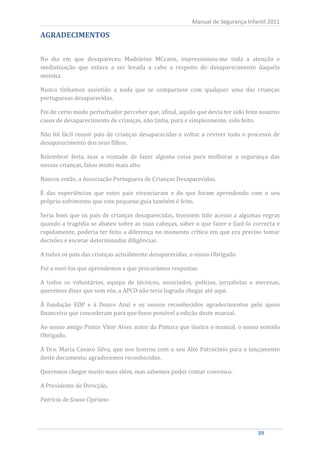 Manual de Segurança Infantil 2011

AGRADECIMENTOS

No dia em que desapareceu Madeleine MCcann, impressionou-me toda a atenção e
mediatização que estava a ser levada a cabo a respeito do desaparecimento daquela
menina.

Nunca tínhamos assistido a nada que se comparasse com qualquer uma das crianças
portuguesas desaparecidas.

Foi de certo modo perturbador perceber que, afinal, aquilo que devia ter sido feito noutros
casos de desaparecimento de crianças, não tinha, pura e simplesmente, sido feito.

Não foi fácil reunir pais de crianças desaparecidas e voltar a reviver todo o processo de
desaparecimento dos seus filhos.

Relembrar feria, mas a vontade de fazer alguma coisa para melhorar a segurança das
nossas crianças, falou muito mais alto.

Nasceu então, a Associação Portuguesa de Crianças Desaparecidas.

É das experiências que estes pais vivenciaram e do que foram aprendendo com o seu
próprio sofrimento que este pequeno guia também é feito.

Seria bom que os pais de crianças desaparecidas, tivessem tido acesso a algumas regras
quando a tragédia se abateu sobre as suas cabeças, saber o que fazer e fazê-lo correcta e
rapidamente, poderia ter feito a diferença no momento crítico em que era preciso tomar
decisões e encetar determinadas diligências.

A todos os pais das crianças actualmente desaparecidas, o nosso Obrigado.

Foi a ouvi-los que aprendemos e que procurámos respostas.

A todos os voluntários, equipa de técnicos, associados, polícias, jornalistas e mecenas,
queremos dizer que sem vós, a APCD não teria logrado chegar até aqui.

À fundação EDP e à Douro Azul e os nossos reconhecidos agradecimentos pelo apoio
financeiro que concederam para que fosse possível a edição deste manual.

Ao nosso amigo Pintor Vitor Alves autor da Pintura que ilustra o manual, o nosso sentido
Obrigado.

À Dra. Maria Cavaco Silva, que nos honrou com o seu Alto Patrocínio para o lançamento
deste documento, agradecemos reconhecidos.

Queremos chegar muito mais além, mas sabemos poder contar convosco.

A Presidente de Direcção,

Patrícia de Sousa Cipriano




     39                                                                           39
 
