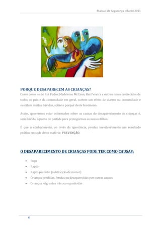 Manual de Segurança Infantil 2011




Casos como os de Rui Pedro, Madeleine McCann, Rui Pereira e outros casos conhecidos de
PORQUE DESAPARECEM AS CRIANÇAS?

todos os pais e da comunidade em geral, surtem um efeito de alarme na comunidade e
suscitam muitas dúvidas, sobre o porquê deste fenómeno.

Assim, querermos estar informados sobre as causas do desaparecimento de crianças é,
sem dúvida, o ponto de partida para protegermos os nossos filhos.

É que o conhecimento, ao invés da ignorância, produz inevitavelmente um resultado
prático em sede desta matéria: PREVENÇÃO.




O DESAPARECIMENTO DE CRIANÇAS PODE TER COMO CAUSAS:

         Fuga
         Rapto
         Rapto parental (subtracção de menor)
         Crianças perdidas, feridas ou desaparecidas por outras causas
         Crianças migrantes não acompanhadas




     6
     6
 