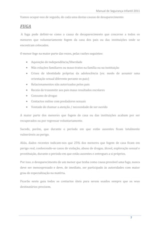 Vamos ocupar-nos de seguida, de cada uma destas causas de desaparecimento:
                                                           Manual de Segurança Infantil 2011




FUGA
A fuga pode definir-se como a causa de desaparecimento que concerne a todos os
menores que voluntariamente fogem da casa dos pais ou das instituições onde se
encontram colocados.

O menor foge na maior parte das vezes, pelas razões seguintes:

          Aquisição de independência/liberdade
          Más relações familiares ou maus-tratos na família ou na instituição
          Crises de identidade próprias da adolescência (ex: medo de assumir uma
          orientação sexual diferente perante os pais)
          Relacionamentos não autorizados pelos pais
          Receio de transmitir aos pais maus resultados escolares
          Consumo de drogas
          Contactos online com predadores sexuais
          Vontade de chamar a atenção / necessidade de ser ouvido

A maior parte dos menores que fogem de casa ou das instituições acabam por ser
recuperados ou por regressar voluntariamente.

Sucede, porém, que durante o período em que estão ausentes ficam totalmente
vulneráveis ao perigo.

Aliás, dados recentes indicam-nos que 25% dos menores que fogem de casa ficam em
perigo real, conhecendo-se casos de violação, abuso de drogas, álcool, exploração sexual e
prostituição, durante o período em que estão ausentes e entregues a si próprios.

Por isso, o desaparecimento de um menor que tenha como causa provável uma fuga, nunca
deve ser menosprezado e deve, de imediato, ser participado às autoridades com maior
grau de especialização na matéria.

Ficarão neste guia todos os contactos úteis para serem usados sempre que os seus
destinatários precisem.




      7                                                                             7
 