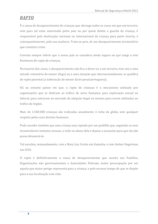 Manual de Segurança Infantil 2011

RAPTO
É a causa de desaparecimento de crianças que abrange todos os casos em que um terceiro,
sem para tal estar autorizado pelos pais ou por quem detém a guarda da criança, é
responsável pela deslocação nacional ou internacional da criança para parte incerta, e
consequentemente, pela sua ausência. Trata-se pois, de um desaparecimento involuntário
que constitui crime.

Convém sempre referir que o nosso país se considera ainda seguro no que tange a este
fenómeno do rapto de crianças.

Na maioria dos casos, o desaparecimento não fica a dever-se a um terceiro, mas sim a uma
atitude voluntária do menor (fuga) ou a uma situação que internacionalmente se qualifica
de rapto parental (a subtracção de menor da lei penal portuguesa).

Há no entanto países em que, o rapto de crianças é o mecanismo utilizado por
organizações que se dedicam ao tráfico de seres humanos para exploração sexual ou
laboral, para entrarem no mercado da adopção ilegal ou mesmo para serem utilizadas no
tráfico de órgãos.

Mais de 1.500.000 crianças são traficadas anualmente à volta do globo, sem qualquer
respeito pelos seus direitos humanos.

Pode suceder também que uma criança seja raptada por um pedófilo que, seguindo os seus
incontroláveis instintos sexuais, a viole ou abuse dela e depois a assassine para que ela não
possa denunciá-lo.

Tal sucedeu, nomeadamente, com a Mary Luz Cortez em Espanha, e com Amber Hagerman
nos EUA.

O rapto é definitivamente a causa de desaparecimento que suscita nas Famílias,
Organizações não governamentais e Autoridades Policiais, maior preocupação por ser
aquela que maior perigo representa para a criança, e pelo escasso tempo de que se dispõe
para a sua localização com vida.




      8
      8
 