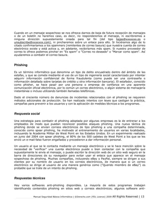 Cuando en un mensaje sospechoso se nos ofrezca darnos de baja de futura recepción de mensajes
o de un boletín no haremos caso, es decir, no responderemos el mensaje, ni escribiremos a
ninguna dirección supuestamente creada para tal fin (del tipo bajas@xxxxxxx.es o
unsubscribe@xxxxxxx.com), ni pincharemos sobre un enlace para ello. Si hiciéramos algo de lo
citado confirmaríamos a los spammers (remitentes de correo basura) que nuestra cuenta de correo
electrónico existe y está activa y, en adelante, recibiríamos más spam. Si nuestro proveedor de
correo lo ofrece podemos pinchar en "Es spam" o "Correo no deseado" o "Marcar como spam". Así
ayudaremos a combatir el correo basura.

Phishing
Es un término informático que denomina un tipo de delito encuadrado dentro del ámbito de las
estafas, y que se comete mediante el uso de un tipo de ingeniería social caracterizado por intentar
adquirir información confidencial de forma fraudulenta (como puede ser una contraseña o
información detallada sobre tarjetas de crédito u otra información bancaria). El estafador, conocido
como phisher, se hace pasar por una persona o empresa de confianza en una aparente
comunicación oficial electrónica, por lo común un correo electrónico, o algún sistema de mensajería
instantánea o incluso utilizando también llamadas telefónicas.
Dado el creciente número de denuncias de incidentes relacionados con el phishing se requieren
métodos adicionales de protección. Se han realizado intentos con leyes que castigan la práctica,
campañas para prevenir a los usuarios y con la aplicación de medidas técnicas a los programas.

Respuesta social
Una estrategia para combatir el phishing adoptada por algunas empresas es la de entrenar a los
empleados de modo que puedan reconocer posibles ataques phishing. Una nueva táctica de
phishing donde se envían correos electrónicos de tipo phishing a una compañía determinada,
conocido como spear phishing, ha motivado al entrenamiento de usuarios en varias localidades,
incluyendo la Academia Militar de West Point en los Estados Unidos. En un experimento realizado
en junio del 2004 con spear phishing, el 80% de los 500 cadetes de West Point a los que se les
envió un e-mail falso fueron engañados y procedieron a dar información personal.
Un usuario al que se le contacta mediante un mensaje electrónico y se le hace mención sobre la
necesidad de "verificar" una cuenta electrónica puede o bien contactar con la compañía que
supuestamente le envía el mensaje, o puede escribir la dirección web de un sitio web seguro en la
barra de direcciones de su navegador para evitar usar el enlace que aparece en el mensaje
sospechoso de phishing. Muchas compañías, incluyendo eBay y PayPal, siempre se dirigen a sus
clientes por su nombre de usuario en los correos electrónicos, de manera que si un correo
electrónico se dirige al usuario de una manera genérica como ("Querido miembro de eBay") es
probable que se trate de un intento de phishing.

Respuestas técnicas
Hay varios softwares anti-phishing disponibles. La mayoría de estos programas trabajan
identificando contenidos phishing en sitios web y correos electrónicos; algunos software antiManual Seguridad Básica Informática | ©Derecho.com (FDL Licence) 2009

All Rights Reserved | 13

 