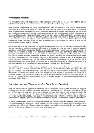 Ordenadores Portátiles
Debemos tener en cuenta la portabilidad de estos dispositivos, lo que los hace susceptibles de ser
robados con facilidad, sobre todo cuando se encuentran fuera de la empresa.
Debe crearse una política de uso y responsabilidad para las personas que utilizan ordenadores
portátiles de la empresa y sobre todo para las personas que tienen que llevarse estos dispositivos
fuera de la empresa. Lo más importante, aparte del valor económico de los portátiles, son los datos
que pueden contener, datos que en muchos casos pueden ser importantes e incluso vitales para la
empresa. Por eso debe responsabilizarse seriamente a los usuarios de los portátiles que sacan de la
empresa, manteniendo un control de entrada/salida de estos dispositivos y de la integridad física
de los mismos. En caso de robo el usuario debe comunicar con absoluta inmediatez a la empresa el
evento que se ha producido, para que esta pueda minimizar los riesgos que implica el robo de los
datos que ese portátil pueda contener.
Como regla general los portátiles que deban abandonar la empresa no deberían contener ningún
tipo de dato importante o comprometido para la empresa, en caso de que el usuario necesite
acceso a estos datos pongamos desde su domicilio particular puede ser más conveniente la
instalación de una linea ADSL y que conecten de forma segura a los servidores de la empresa y
trabajen de forma remota. Si el usuario debe de usar estos dispositivos en otras empresas o en
trabajos de campo deberán protegerse de todas las formas posibles los datos críticos que puedan
contener, encriptándolos con sistemas seguros y permitiendo sólo el acceso al trabajador por
medio de claves intransferibles de las que este deberá ser responsable. La única solución es la
responsabilización de forma seria del usuario de la integridad física de la máquina, teniendo una
política muy clara de lo que el usuario puede hacer o no hacer con el ordenador.
Los portátiles que salen de la empresa pueden volver con virus, software no deseado, errores
cometidos por el usuario o simplemente con programas y datos borrados. Para protegerse de este
tipo de eventos hay dos soluciones, una de ellas es el adquirir software antivirus, rewalls
personales, software de control de acceso al portátil que impida la instalación de software y
medidas similares; la otra opción es el control a la salida del portátil de su contenido por medio de
un backup, que se volverá a comprobar cuando el portátil vuelva a la empresa para comprobar la
integridad de los datos.

Dispositivos de mano (Teléfonos Móviles, Palms, Pocket Pcs, etc...)
Para los dispositivos de mano solo debemos decir que deben tomarse exactamente las mismas
medidas que para los portátiles, aunque teniendo en cuenta que normalmente no contienen datos
tan críticos para la empresa como los portátiles, aunque son mucho más fáciles de robar. Es
bastante común este caso, el robo de un dispositivo de mano con todos los datos de un empleado,
que luego pueden ser usados, pues suelen contener números de teléfono internos de la empresa,
datos sobre la empresa y en los casos más aterradores incluso passwords de acceso a los sistemas.
Lo mejor que se puede hacer es no mantener nunca datos importantes en este tipo de dispositivos,
sobre todo passwords de acceso, y el aconsejar también que si uno de estos dispositivos es robado
o perdido se realice un informe donde se indique que datos susceptibles de ser usados para
hacking social o informático pudiera contener el dispositivo.

Manual Seguridad Básica Informática | ©Derecho.com (FDL Licence) 2009

All Rights Reserved | 18

 