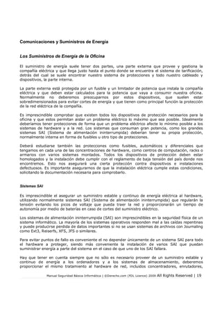 Comunicaciones y Suministros de Energía
Los Suministros de Energía de la Oficina
El suministro de energía suele tener dos partes, una parte externa que provee y gestiona la
compañía eléctrica y que llega justo hasta el punto donde se encuentra el sistema de taricación,
detrás del cual se suele encontrar nuestro sistema de protecciones y todo nuestro cableado y
dispositivos, la parte interna.
La parte externa está protegida por un fusible y un limitador de potencia que instala la compañía
eléctrica y que deben estar calculados para la potencia que vaya a consumir nuestra oficina.
Normalmente no deberemos preocuparnos por estos dispositivos, que suelen estar
sobredimensionados para evitar cortes de energía y que tienen como principal función la protección
de la red eléctrica de la compañía.
Es imprescindible comprobar que existen todos los dispositivos de protección necesarios para la
oficina y que estos permitan aislar un problema eléctrico lo máximo que sea posible. Idealmente
deberíamos tener protecciones de forma que un problema eléctrico afecte lo mínimo posible a los
sistemas de hardware y a la red. Los sistemas que consuman gran potencia, como los grandes
sistemas SAI (Sistema de alimentación ininterrumpida) deberían tener su propia protección,
normalmente interna en forma de fusibles u otro tipo de protecciones.
Deberá estudiarse también las protecciones como fusibles, automáticos y diferenciales que
tengamos en cada una de las concentraciones de hardware, como centros de computación, racks o
armarios con varios sistemas montados. Todos los dispositivos de protección deben estar
homologados y la instalación debe cumplir con el reglamento de baja tensión del país donde nos
encontremos. Esto nos asegurará una cierta protección contra dispositivos e instalaciones
defectuosos. Es importante asegurarnos de que la instalación eléctrica cumple estas condiciones,
solicitando la documentación necesaria para comprobarlo.

Sistemas SAI
Es imprescindible el asegurar un suministro estable y continuo de energía eléctrica al hardware,
utilizando normalmente sistemas SAI (Sistema de alimentación ininterrumpida) que regularán la
tensión evitando los picos de voltaje que pueda traer la red y proporcionarán un tiempo de
autonomía por medio de baterías en caso de cortes del suministro eléctrico.
Los sistemas de alimentación ininterrumpida (SAI) son imprescindibles en la seguridad física de un
sistema informático. La mayoría de los sistemas operativos responden mal a las caídas repentinas
y puede producirse perdida de datos importantes si no se usan sistemas de archivos con Journaling
como Ext3, Reiserfs, XFS, JFS o similares.
Para evitar puntos de fallo es conveniente el no depender únicamente de un sistema SAI para todo
el hardware a proteger, siendo más conveniente la instalación de varios SAI que puedan
suministrar energía a parte del sistema en el caso de que uno de los SAI fallara.
Hay que tener en cuenta siempre que no sólo es necesario proveer de un suministro estable y
continuo de energía a los ordenadores y a los sistemas de almacenamiento, deberemos
proporcionar el mismo tratamiento al hardware de red, incluidos concentradores, enrutadores,
Manual Seguridad Básica Informática | ©Derecho.com (FDL Licence) 2009

All Rights Reserved | 19

 