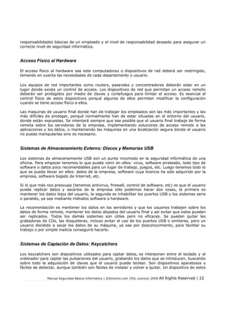 responsabilidades básicas de un empleado y el nivel de responsabilidad deseado para asegurar un
correcto nivel de seguridad informática.

Acceso Físico al Hardware
El acceso físico al hardware sea este computadoras o dispositivos de red deberá ser restringido,
teniendo en cuenta las necesidades de cada departamento o usuario.
Los equipos de red importantes como routers, pasarelas y concentradores deberán estar en un
lugar donde exista un control de acceso. Los dispositivos de red que permitan un acceso remoto
deberán ser protegidos por medio de claves y cortafuegos para limitar el acceso. Es esencial el
control físico de estos dispositivos porqué algunos de ellos permiten modificar la conguración
cuando se tiene acceso físico a ellos.
Las maquinas de usuario nal donde han de trabajar los empleados son las más importantes y las
más difíciles de proteger, porqué normalmente han de estar situadas en el entorno del usuario,
donde están expuestas. Se intentará siempre que sea posible que el usuario nal trabaje de forma
remota sobre los servidores de la empresa, implementando soluciones de acceso remoto a las
aplicaciones y los datos, o manteniendo las máquinas en una localización segura donde el usuario
no pueda manipularlas sino es necesario.

Sistemas de Almacenamiento Externo: Discos y Memorias USB
Los sistemas de almacenamiento USB son un punto incomodo en la seguridad informática de una
oficina. Para empezar tenemos lo que puede venir en ellos: virus, software pirateado, todo tipo de
software o datos poco recomendables para un lugar de trabajo, juegos, etc. Luego tenemos todo lo
que se puede llevar en ellos: datos de la empresa, software cuya licencia ha sido adquirido por la
empresa, software bajado de Internet, etc.
Si lo que más nos preocupa (tenemos antivirus, rewall, control de software, etc) es que el usuario
pueda replicar datos y sacarlos de la empresa sólo podemos hacer dos cosas, la primera es
mantener los datos lejos del usuario, la segunda es inhabilitar los puertos USB y los sistemas serie
o paralelo, ya sea mediante métodos software o hardware.
La recomendación es mantener los datos en los servidores y que los usuarios trabajen sobre los
datos de forma remota, mantener los datos alejados del usuario nal y así evitar que estos puedan
ser replicados. Todos los demás sistemas son útiles pero no ecaces. Se pueden quitar las
grabadoras de CDs, las disqueteras, incluso evitar el uso de los puertos USB o similares, pero un
usuario decidido a sacar los datos de su máquina, ya sea por desconocimiento, para facilitar su
trabajo o por simple malicia conseguirá hacerlo.

Sistemas de Captación de Datos: Keycatchers
Los keycatchers son dispositivos utilizados para captar datos, se interponen entre el teclado y el
ordenador para captar las pulsaciones del usuario, grabando los datos que se introducen, buscando
sobre todo la adquisición de claves que el usuario pueda teclear. Son dispositivos aparatosos y
fáciles de detectar, aunque también son fáciles de instalar y volver a quitar. Un dispositivo de estos
Manual Seguridad Básica Informática | ©Derecho.com (FDL Licence) 2009

All Rights Reserved | 22

 