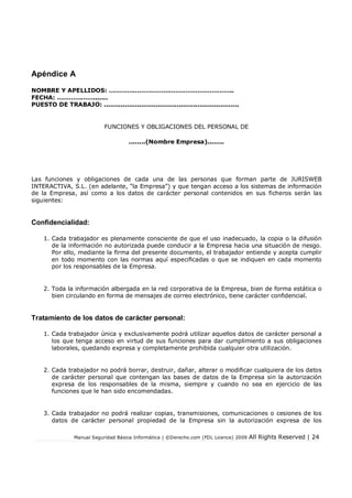 Apéndice A
NOMBRE Y APELLIDOS: ……………………………………………………..
FECHA: ……………….......
PUESTO DE TRABAJO: .................................................................

FUNCIONES Y OBLIGACIONES DEL PERSONAL DE
........(Nombre Empresa)........

Las funciones y obligaciones de cada una de las personas que forman parte de JURISWEB
INTERACTIVA, S.L. (en adelante, “la Empresa”) y que tengan acceso a los sistemas de información
de la Empresa, así como a los datos de carácter personal contenidos en sus ficheros serán las
siguientes:

Confidencialidad:
1. Cada trabajador es plenamente consciente de que el uso inadecuado, la copia o la difusión
de la información no autorizada puede conducir a la Empresa hacia una situación de riesgo.
Por ello, mediante la firma del presente documento, el trabajador entiende y acepta cumplir
en todo momento con las normas aquí especificadas o que se indiquen en cada momento
por los responsables de la Empresa.

2. Toda la información albergada en la red corporativa de la Empresa, bien de forma estática o
bien circulando en forma de mensajes de correo electrónico, tiene carácter confidencial.

Tratamiento de los datos de carácter personal:
1. Cada trabajador única y exclusivamente podrá utilizar aquellos datos de carácter personal a
los que tenga acceso en virtud de sus funciones para dar cumplimiento a sus obligaciones
laborales, quedando expresa y completamente prohibida cualquier otra utilización.

2. Cada trabajador no podrá borrar, destruir, dañar, alterar o modificar cualquiera de los datos
de carácter personal que contengan las bases de datos de la Empresa sin la autorización
expresa de los responsables de la misma, siempre y cuando no sea en ejercicio de las
funciones que le han sido encomendadas.

3. Cada trabajador no podrá realizar copias, transmisiones, comunicaciones o cesiones de los
datos de carácter personal propiedad de la Empresa sin la autorización expresa de los
Manual Seguridad Básica Informática | ©Derecho.com (FDL Licence) 2009

All Rights Reserved | 24

 