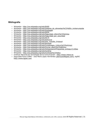 Bibliografia
•
•
•
•
•
•
•
•
•
•
•
•
•
•
•
•
•

Wikipedia - http://es.wikipedia.org/wiki/RAID
Wikipedia - http://es.wikipedia.org/wiki/Sistema_de_alimentaci%C3%B3n_ininterrumpida
Wikipedia - http://es.wikipedia.org/wiki/Keylogger
Wikipedia - http://es.wikipedia.org/wiki/BIOS
Wikipedia - http://es.wikipedia.org/wiki/Seguridad_inform%C3%A1tica
Wikipedia - http://es.wikipedia.org/wiki/Seguridad_por_oscuridad
Wikipedia - http://es.wikipedia.org/wiki/Wi-Fi
Wikipedia - http://es.wikipedia.org/wiki/Antivirus
Wikipedia - http://es.wikipedia.org/wiki/File_Transfer_Protocol
Wikipedia - http://es.wikipedia.org/wiki/Browser
Wikipedia - http://es.wikipedia.org/wiki/Cortafuegos_(inform%C3%A1tica)
Wikipedia - http://es.wikipedia.org/wiki/Correo_electr%C3%B3nico
Wikipedia - http://es.wikipedia.org/wiki/Antispyware#Programas_antiesp.C3.ADas
Wikipedia - http://es.wikipedia.org/wiki/Carding
Wikipedia - http://es.wikipedia.org/wiki/Contrase%C3%B1a
Instituto Nacional de Tecnologías de la Comunicación - http://www.inteco.es
Seguridad Fisica COMO - Jose María López Hernández (jkerouac@bgsec.com), bgSEC
http://www.bgsec.com

Manual Seguridad Básica Informática | ©Derecho.com (FDL Licence) 2009

All Rights Reserved | 31

 